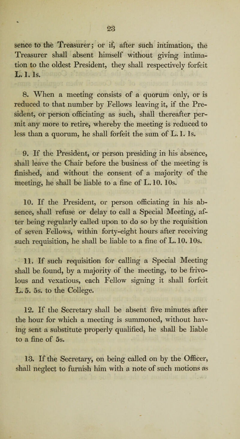 serice to the Treasurer; or if, after such intimation, the Treasurer shall absent himself without giving intima¬ tion to the oldest President, they shall respectively forfeit L. 1. Is. 8. When a meeting consists of a quorum only, or is reduced to that number by Fellows leaving it, if the Pre¬ sident, or person officiating as such, shall thereafter per¬ mit any more to retire, whereby the meeting is reduced to less than a quorum, he shall forfeit the sum of L. 1. Is. 9. If the President, or person presiding in his absence, shall leave the Chair before the business of the meeting is finished, and without the consent of a majority of the meeting, he shall be liable to a fine of L. 10.10s. 10. If the President, or person officiating in his ab¬ sence, shall refuse or delay to call a Special Meeting, af¬ ter being regularly called upon to do so by the requisition of seven Fellows, within forty-eight hours after receiving such requisition, he shall be liable to a fine of L. 10.10s. r 11. If such requisition for calling a Special Meeting shall be found, by a majority of the meeting, to be frivo¬ lous and vexatious, each Fellow signing it shall forfeit L. 5. 5s. to the College. 12. If the Secretary shall be absent five minutes after the hour for which a meeting is summoned, without hav¬ ing sent a substitute properly qualified, he shall be liable to a fine of 5s. 13. If the Secretary, on being called on by the Officer, shall neglect to furnish him with a note of such motions as