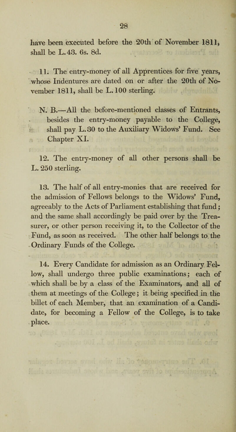 have been executed before the 20 th of November 1811, shall be L.43. 6s. 8d. • 11. The entry-money of all Apprentices for five years, ' whose Indentures are dated on or after the 20th of No¬ vember 1811, shall be L. 100 sterling. N. B.—All the before-mentioned classes of Entrants, besides the entry-money payable to the College, f ' shall pay L.30 to the Auxiliary Widows* Fund. See Chapter XI. 12. The entry-money of all other persons shall be L. 250 sterling. 13. The half of all entry-monies that are received for the admission of Fellows belongs to the Widows* Fund, agreeably to the Acts of Parliament establishing that fund; and the same shall accordingly be paid over by the Trea¬ surer, or other person receiving it, to the Collector of the ^Fund, as soon as received. The other half belongs to. the • Ordinary Funds of the College. 14. Every Candidate for admission as an Ordinary Fel¬ low, shall undergo three public examinations; each of which shall be by a class of the Examinators, and all of them at meetings of the College; it being specified in the billet of each Member, that an examination of a Candi¬ date, for becoming a Fellow of the College, is to take place.