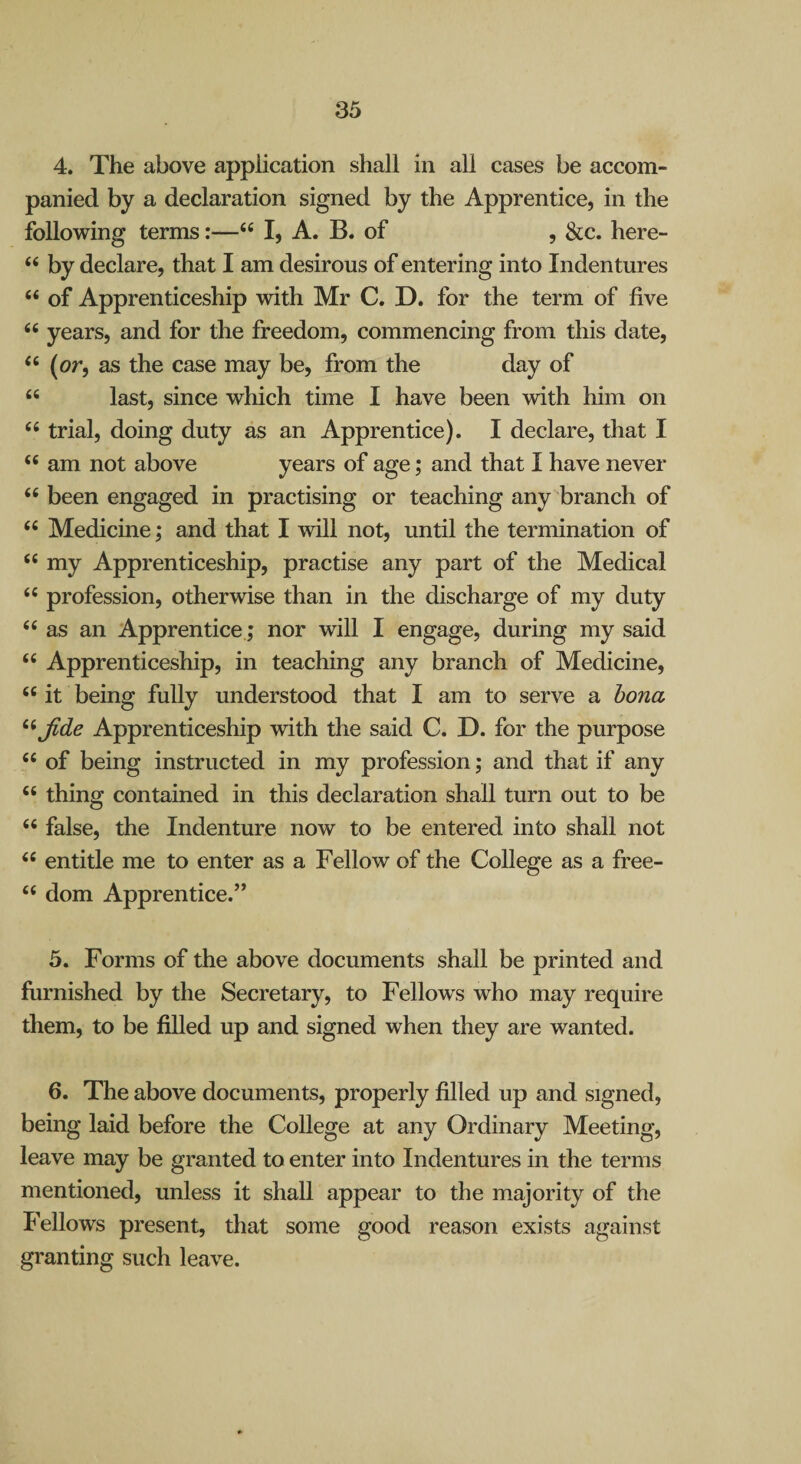 4. The above application shall in all cases be accom¬ panied by a declaration signed by the Apprentice, in the following terms:—“ I, A. B. of , &c. here- “ by declare, that I am desirous of entering into Indentures “ of Apprenticeship with Mr C. D. for the term of five years, and for the freedom, commencing from this date, “ (or, as the case may be, from the day of “ last, since which time I have been with him on trial, doing duty as an Apprentice). I declare, that I am not above years of age; and that I have never been engaged in practising or teaching any branch of Medicine; and that I will not, until the termination of “ my Apprenticeship, practise any part of the Medical “ profession, otherwise than in the discharge of my duty ‘‘as an Apprentice; nor will I engage, during my said “ Apprenticeship, in teaching any branch of Medicine, “it being fully understood that I am to serve a bona ^^Jide Apprenticeship with the said C. D. for the purpose “ of being instructed in my profession; and that if any “ thing contained in this declaration shall turn out to be “ false, the Indenture now to be entered into shall not “ entitle me to enter as a Fellow of the College as a free- “ dom Apprentice.” 5. Forms of the above documents shall be printed and furnished by the Secretary, to Fellows who may require them, to be filled up and signed when they are wanted. 6. The above documents, properly filled up and signed, being laid before the College at any Ordinary Meeting, leave may be granted to enter into Indentures in the terms mentioned, unless it shall appear to the majority of the Fellows present, that some good reason exists against granting such leave.