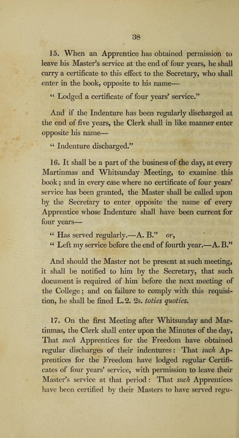 15. When an Apprentice has obtained permission to leave his Master^s service at the end of four years, he shall carry a certificate to this effect to the Secretary, who shall enter in the book, opposite to his name— “ Lodged a certificate of four years’ service.” And if the Indenture has been regularly discharged at the end of five years, the Clerk shall in like manner enter opposite his name— “ Indenture discharged.” 16. It shall be a part of the business of the day, at every Martinmas and Whitsunday Meeting, to examine this book; and in every case where no certificate of four years* service has been granted, the Master shaU be called upon by the Secretary to enter opposite the name of every Apprentice whose Indenture shall have been current for four years— “ Has served regularly.—A. B.” or, “ Left my service before the end of fourth year.—A. B,” And should the Master not be present at such meeting, it shall be notified to him by the Secretary, that such document is required of him before the next meeting of the College; and on failure to comply with this requisi¬ tion, he shall be fined L.2. 2s. toties quoties. 17. On the first Meeting after Whitsunday and Mar¬ tinmas, the Clerk shall enter upon the Minutes of the day. That such Apprentices for the Freedom have obtained regular discharges of their indentures: That such Ap- prentices for the Freedom have lodged regular Certifi¬ cates of four years* service, with permission to leave their Master’s service at that period: That such Apprentices have been certified by their Masters to have served regu-