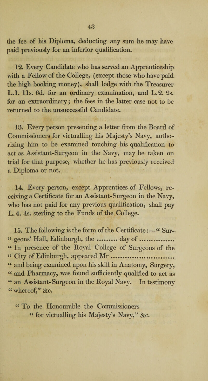 the fee of his Diploma, deducting any sum he may have paid previously for an inferior qualification. 12. Every Candidate vrho has served an Apprenticeship with a Fellow of the College, (except those who have paid the high booking money), shall lodge with the Treasurer L.l. 11s. fid. for an ordinary examination, and L.2. 2s. for an extraordinary; the fees in the latter case not to be returned to the unsuccessful Candidate. 13. Every person presenting a letter from the Board of Commissioners for victualling his Majesty’s Navy, autho¬ rizing him to be examined touching his qualification to act as Assistant-Surgeon in the Navy, may be taken on trial for that purpose, whether he has previously received a Diploma or not. 14. Every person, except Apprentices of Fellows, re¬ ceiving a Certificate for an Assistant-Surgeon in the Navy, who has not paid for any previous qualification, shall pay L.4. 4s. sterling to the Funds of the College. 15. The following is the form of the Certificate:—Sur- “ geons’ Hall, Edinburgh, the.day of. “ In presence of the Royal College of Surgeons of the “ City of Edinburgh, appeared Mr... “ and being examined upon his skill in Anatomy, Surgery, and Pharmacy, was found sufficiently qualified to act as “ an Assistant-Surgeon in the Royal Navy. In testimony “ whereof,” &c. “To the Honourable the Commissioners “ for victualling his Majesty’s Navy,” &c.