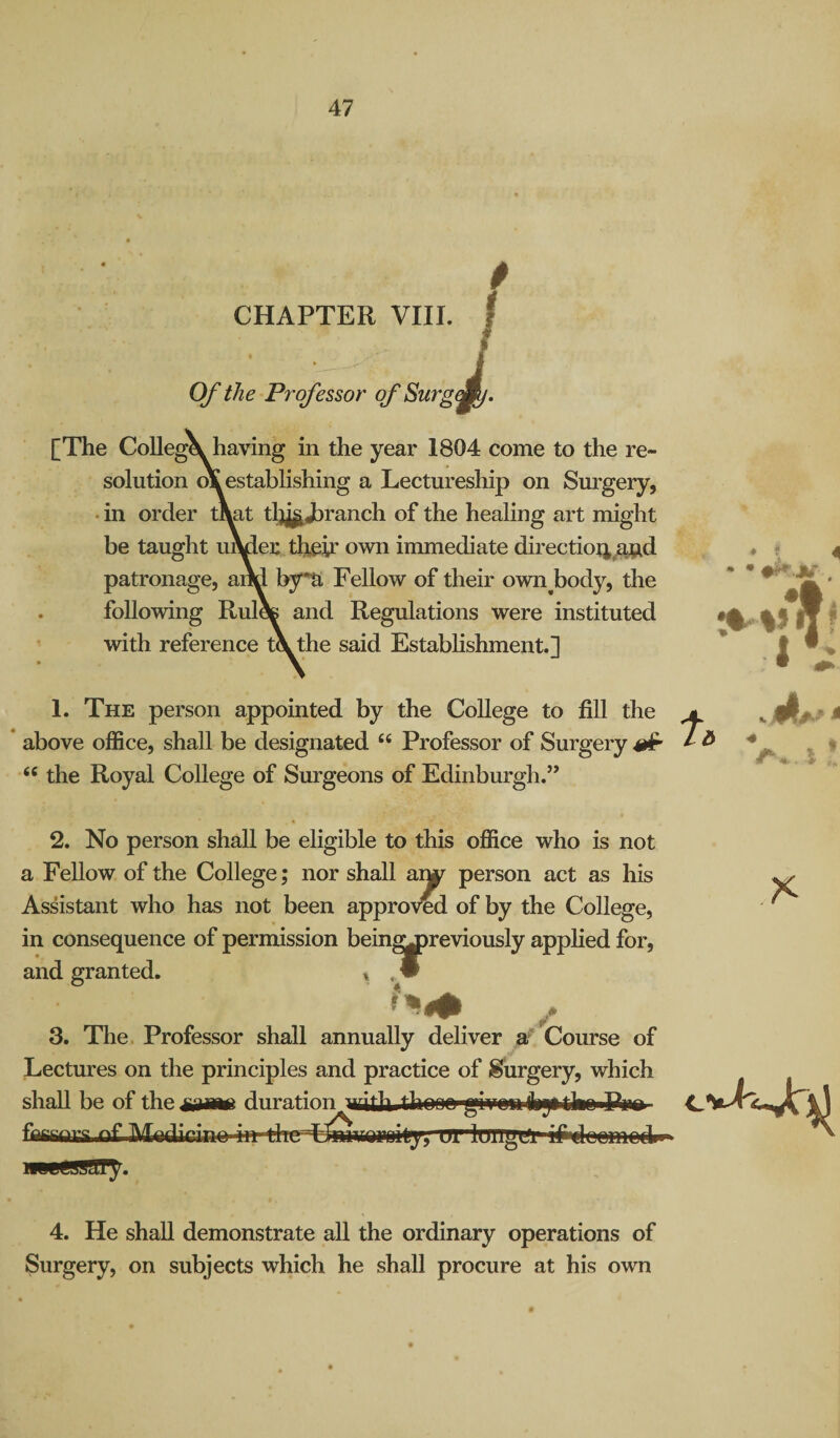 0 CHAPTER VIII. Of the Professor of Surg [The CoUegX having in the year 1804 come to the re¬ solution o\ establishing a Lectureship on Sm’gery, • in order mat tl)j|^ranch of the healing art might be taught umer their own immediate directio4^j3.d patronage, aiM bjra Fellow of their own^body, the following Rul* and Regulations were instituted with reference t\ the said Establishment.] 1. The person appointed by the College to fill the * above office, shall be designated “ Professor of Surgery ^ “ the Royal College of Surgeons of Edinburgh.” • « % . ♦ 2. No person shall be eligible to this office who is not a Fellow of the College; nor shall aiw person act as his Assistant who has not been approVed of by the College, in consequence of permission bein^)reviously apphed for. and granted. 3. The Professor shall annually deliver Course of Lectures on the principles and practice of Surgery, which shall be of the duration with thnnn rivnnihjitkn Pim fflfianrs nf IVUdiffino in thtrHm^igroitj), ur'lOTTgUi i^eomedn 4. He shall demonstrate all the ordinary operations of Surgery, on subjects which he shall procure at his own