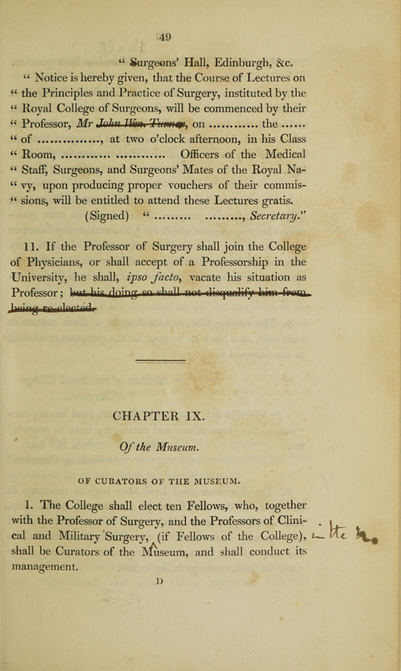 >49 “ J&urgeons’ Hall, Edinburgh, &c. “ Notice is hereby given, that the Course of Lectures on ‘‘ the Principles and Practice of Surgery, instituted by the Royal College of Surgeons, will be commenced by their ‘‘ Professor, Mr rfewi on.the. “of .. at two o^clock afternoon, in his Class “ Room, . Officers of the Medical “ Staff, Surgeons, and Surgeons’ Mates of the Royal Na- “ vy, upon producing proper vouchers of their commis- “ sions, will be entitled to attend these Lectures gratis. (Signed) “.. Secretary,^' 11. If the Professor of Surgery shall join the College of Physicians, or shall accept of a Professorship in the University, he shall, iyso facto^ vacate his situation as Professor; fining CHAPTER IX. Of the Museum. OF CURATORS OF THE MUSEUM. 1. The College shall elect ten Fellows, who, together with the Professor of Surgery, and the Professors of Clini- . cal and Military ^Surgery, (if Fellows of the College), shall be Curators of the IV^seum, and shall conduct its management. 1)