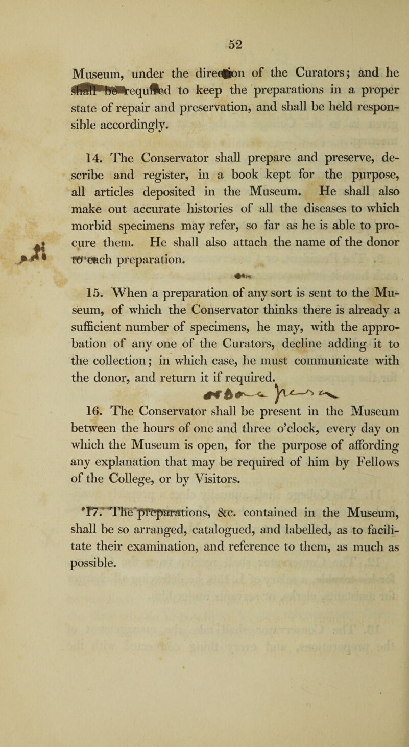 Museum, under the direGik)n of the Curators; and he ^iBPWi^equflfed to keep the preparations in a proper state of repair and preservation, and shall be held respon¬ sible accordingly. 14. The Conservator shall prepare and preserve, de¬ scribe and register, in a book kept for the purpose, all articles deposited in the Museum. He shall also make out accurate histories of all the diseases to wliich morbid specimens may refer, so far as he is able to pro¬ cure them. He shall also attach the name of the donor Wemch preparation. 15. When a preparation of any sort is sent to the Mu¬ seum, of which the Conservator thinks there is already a sufficient nmnber of specimens, he may, with the appro¬ bation of any one of the Curators, decline adding it to the collection; in which case, he must communicate with the donor, and return it if required.^ 16. The Conservator shall be present in the Museum between the hours of one and three o’clock, every day on which the Museum is open, for the purpose of affording any explanation that may be required of him by Fellows of the College, or by Visitors. •r7.*'Tlie'pP^afations, &c. contained in the Museum, shall be so arranged, catalogued, and labelled, as to facili¬ tate their examination, and reference to them, as much as possible.