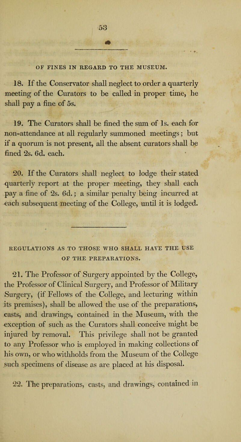 OF FINES IN REGARD TO THE MUSEUM. 18. If the Conservator shall neglect to order a quarterly meeting of the Curators to be called in proper time, he shall pay a fine of 5s. 19. The Curators shall be fined the sum of Is. each for non-attendance at all regularly summoned meetings; but if a quorum is not present, all the absent curators shall be fined 2s. fid. each. 20. If the Curators shall neglect to lodge their stated quarterly report at the proper meeting, they shall each pay a fine of 2s. fid.; a similar penalty being incurred at each subsequent meeting of the College, until it is lodged. REGULATIONS AS TO THOSE WHO SHALL HAVE THE USE OF THE PREPARATIONS. 21. The Professor of Surgery appointed by the College, the Professor of Clinical Surgery, and Professor of Military Surgery, (if Fellows of the College, and lecturing within its premises), shall be allowed the use of the preparations, casts, and drawings, contained in the Museum, with the exception of such as the Curators shall conceive might be injured by removal. This privilege shall not be granted to any Professor who is employed in making collections of his own, or who withholds from the Museum of the College such specimens of disease as are placed at his disposal. 22. The preparations, casts, and drawings, contained in