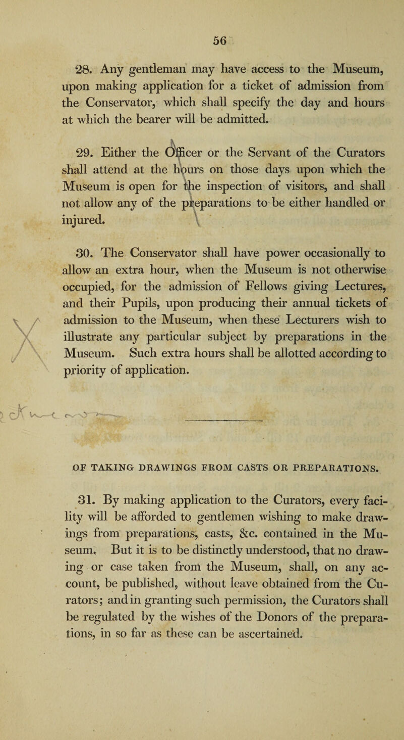 28. Any gentleman may have access to the Museum, upon making application for a ticket of admission from the Conservator, which shall specify the day and hours at which the bearer will be admitted. 29. Either the (Officer or the Servant of the Curators shall attend at the hours on those days upon which the Museum is open for the inspection of visitors, and shall not allow any of the injured. 30. The Conservator shall have power occasionally to allow an extra hour, when the Museum is not otherwise occupied, for the admission of Fellows giving Lectures, and their Pupils, upon producing their annual tickets of admission to the Museum, when these' Lecturers wish to illustrate any particular subject by preparations in the Museum. Such extra hours shall be allotted according to priority of application. preparations to be either handled or y - OF TAKING DRAWINGS FROM CASTS OR PREPARATIONS. 31. By making application to the Curators, every faci¬ lity will be afforded to gentlemen wishing to make draw¬ ings from preparations, casts, &c. contained in the Mu¬ seum. But it is to be distinctly understood, that no draw¬ ing or case taken from the Museum, shall, on any ac¬ count, be published, without leave obtained from the Cu¬ rators; and in granting such permission, the Curators shall be regulated by the wishes of the Donors of the prepara¬ tions, in so far as these can be ascertained.