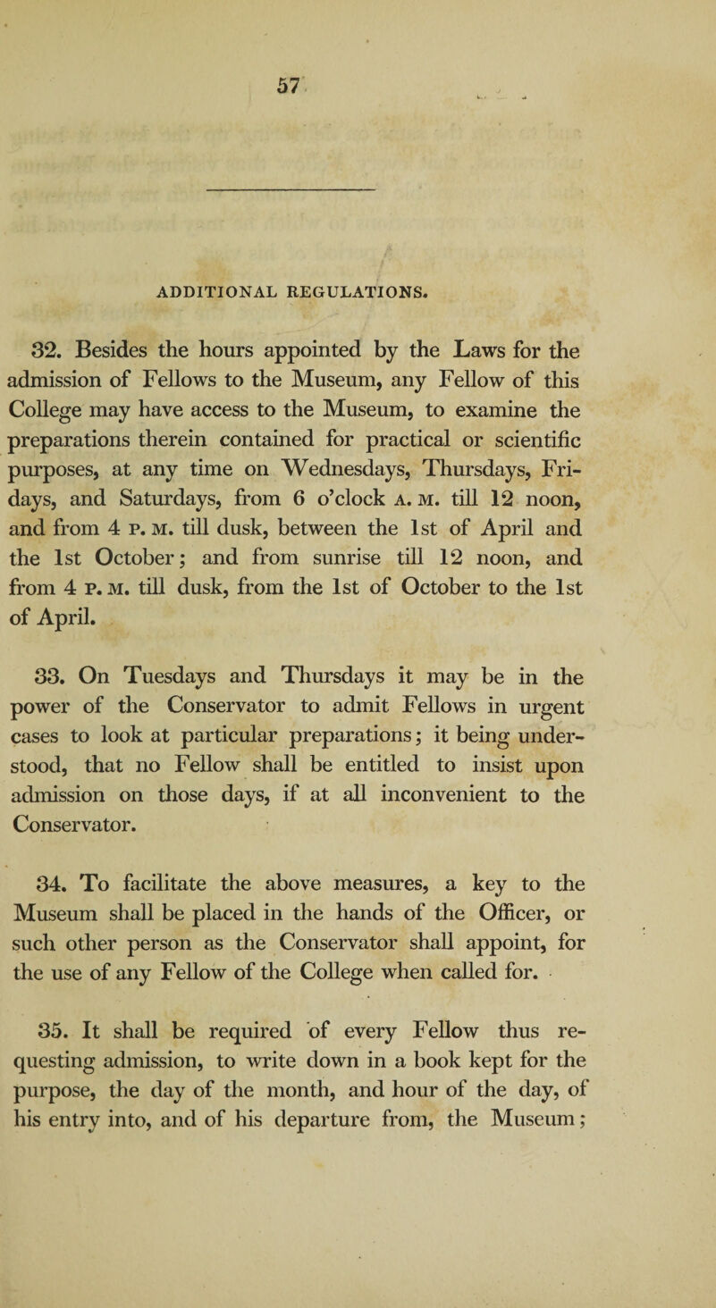 ADDITIONAL REGULATIONS. 32. Besides the hours appointed by the Laws for the admission of Fellows to the Museum, any Fellow of this College may have access to the Museum, to examine the preparations therein contained for practical or scientific purposes, at any time on Wednesdays, Thursdays, Fri¬ days, and Saturdays, from 6 o’clock a. m. till 12 noon, and from 4 p. m. till dusk, between the 1st of April and the 1st October; and from sunrise till 12 noon, and from 4 p. M. till dusk, from the 1st of October to the 1st of April. 33. On Tuesdays and Thursdays it may be in the power of the Conservator to admit Fellows in urgent cases to look at particular preparations; it being under¬ stood, that no Fellow shall be entitled to insist upon admission on those days, if at all inconvenient to the Conservator. 34. To facilitate the above measures, a key to the Museum shall be placed in the hands of the Officer, or such other person as the Conservator shall appoint, for the use of any Fellow of the College when called for. 35. It shall be required of every Fellow thus re¬ questing admission, to write down in a book kept for the purpose, the day of the month, and hour of the day, of his entry into, and of his departure from, the Museum;