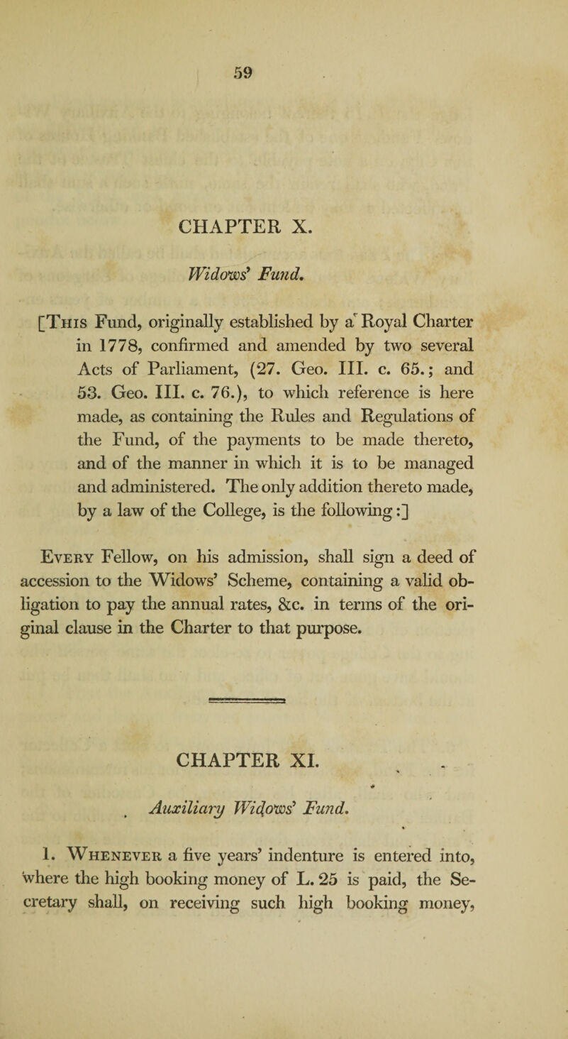 CHAPTER X. Widows^ Fund, [This Fund, originally established by a'^ Royal Charter in 1778, confirmed and amended by two several Acts of Parliament, (27. Geo. III. c. 65.; and 53. Geo. III. c. 76.), to which reference is here made, as containing the Rules and Regulations of the Fund, of the payments to be made thereto, and of the manner in which it is to be managed and administered. The only addition thereto made, by a law of the College, is the following:] Every Fellow, on his admission, shall sign a deed of accession to the Widows’ Scheme, containing a vahd ob¬ ligation to pay the annual rates, &c. in terms of the ori¬ ginal clause in the Charter to that purpose. CHAPTER XL Auxiliary Widows' Fund, 1. Whenever a five years’ indenture is entered into, where the high booking money of L. 25 is paid, the Se¬ cretary shall, on receiving such high booking money.