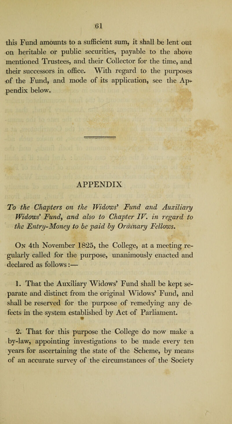 this Fund amounts to a sufficient sum, it shall be lent out on heritable or public securities, payable to the above mentioned Trustees, and their Collector for the time, and their successors in office. With regard to the purposes of the Fund, and mode of its application, see the Ap^ pendix below. APPENDIX To the Chapters on the Widows* Fund and Auxiliary Widows' Fundy and also to Chapter IV, in regard to the Entry-Money to be paid by Ordinary Fellows, On 4th November 1825, the College, at a meeting re¬ gularly called for the purpose, unanimously enacted and declared as follows:— 1. That the Auxiliary Widows* Fund shall be kept se¬ parate and distinct from the original Widows’ Fund, and shall be reserved for the purpose of remedying any de- fects in the system established by Act of Parliament. 2. That for this purpose the College do now make a by-law, appointing investigations to be made every ten years for ascertaining the state of the Scheme, by means of an accurate survey of the circumstances of the Society