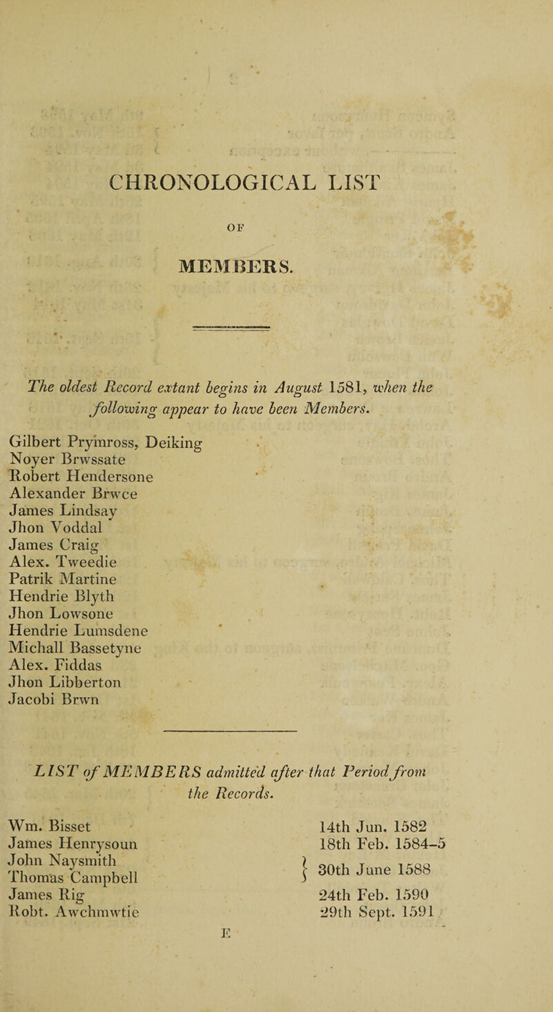 CHRONOLOGICAL LIST OF MEMBERS. The oldest Record extant begins in August 1581, tichen the Jbllo'voing appear to have been Members. Gilbert Prymross, Deiking Noyer Brwssate Robert Plendersone Alexander Brwce James Lindsay Jhon Voddal James Craig Alex. Tweedie Patrik Martine Hendrie Blyth Jhon Lowsone Hendrie Lumsdene Michall Bassetyne Alex. Fiddas Jhon Libberton Jacobi Brwn LIST of MEMBERS admitted after that Period from the Records. Wm. Bisset 14th Jun. 1582 18th Feb. 1584-5 James Henrysoun John Naysmith Thomas Campbell James Rig 24th Feb. 1590 29th Sept. 1591 Robt. Awchmwtie