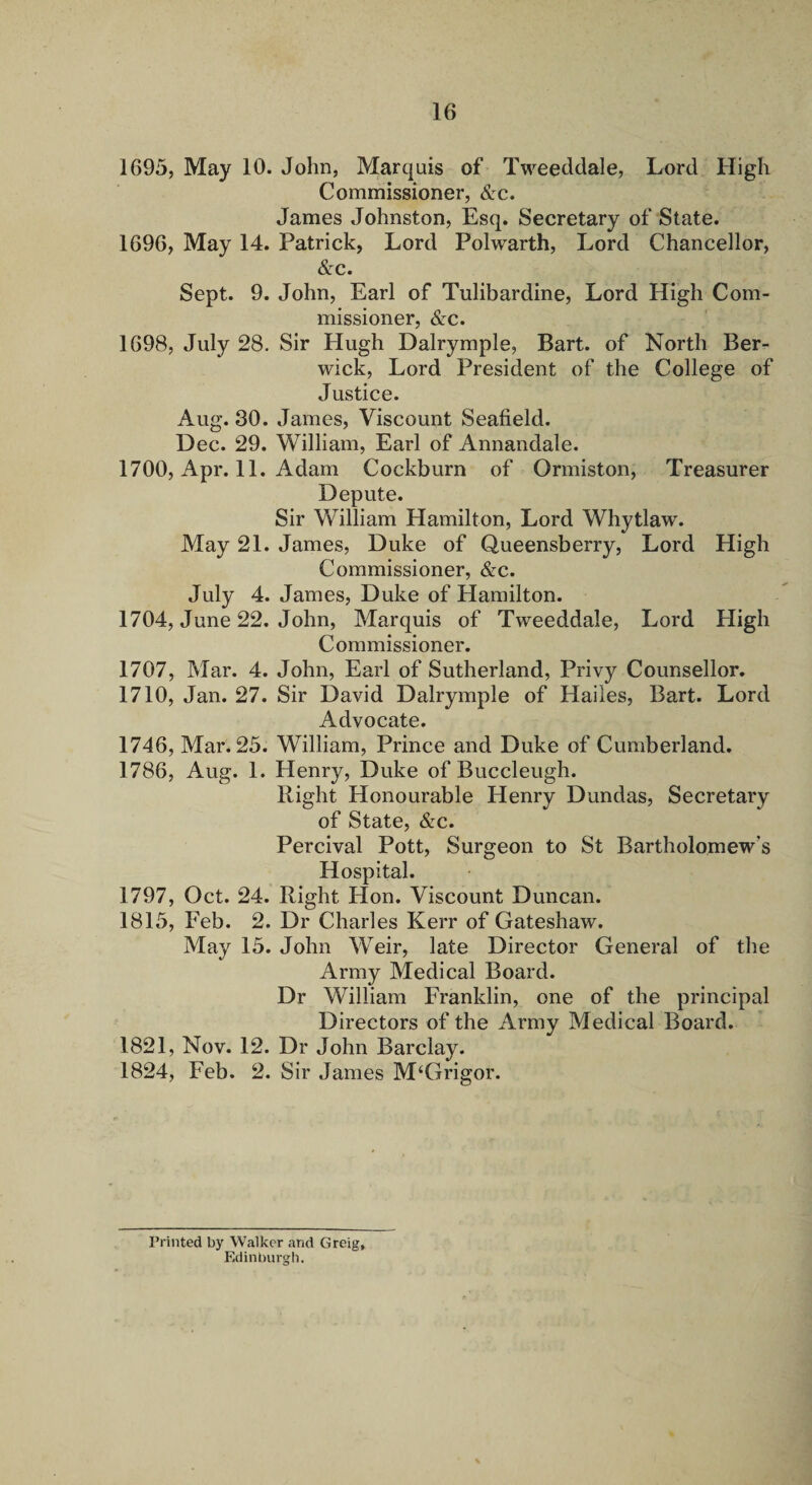 1695, May 10. John, Marquis of Tweeddale, Lord High Commissioner, <S:c. James Johnston, Esq. Secretary of State. 1696, May 14. Patrick, Lord Polwarth, Lord Chancellor, &c. Sept. 9. John, Earl of Tulibardine, Lord High Com¬ missioner, &c. 1698, July 28. Sir Hugh Dalrymple, Bart, of North Ber¬ wick, Lord President of the College of Justice. Aug. 30. James, Viscount Seafield. Dec. 29. William, Earl of Annandale. 1700, Apr. 11. Adam Cockburn of Ormiston, Treasurer Depute. Sir William Hamilton, Lord Whytlaw. May 21. James, Duke of Queensberry, Lord High Commissioner, &:c. July 4. James, Duke of Hamilton. 1704, June 22. John, Marquis of Tweeddale, Lord High Commissioner. 1707, Mar. 4. John, Earl of Sutherland, Privy Counsellor. 1710, Jan. 27. Sir David Dalrymple of Hailes, Bart. Lord Advocate. 1746, Mar. 25. William, Prince and Duke of Cumberland. 1786, Aug. 1. Henry, Duke of Buccleugh. Right Honourable Henry Dundas, Secretary of State, &c. Percival Pott, Surgeon to St Bartholomew’s Hospital. 1797, Oct. 24. Right Hon. Viscount Duncan. 1815, Feb. 2. Dr Charles Kerr of Gateshaw. May 15. John Weir, late Director General of the Army Medical Board. Dr William Franklin, one of the principal Directors of the Army Medical Board. 1821, Nov. 12. Dr John Barclay. 1824, Feb. 2. Sir James M‘Grigor. Printed by Walker and Greig, Edinburgh.