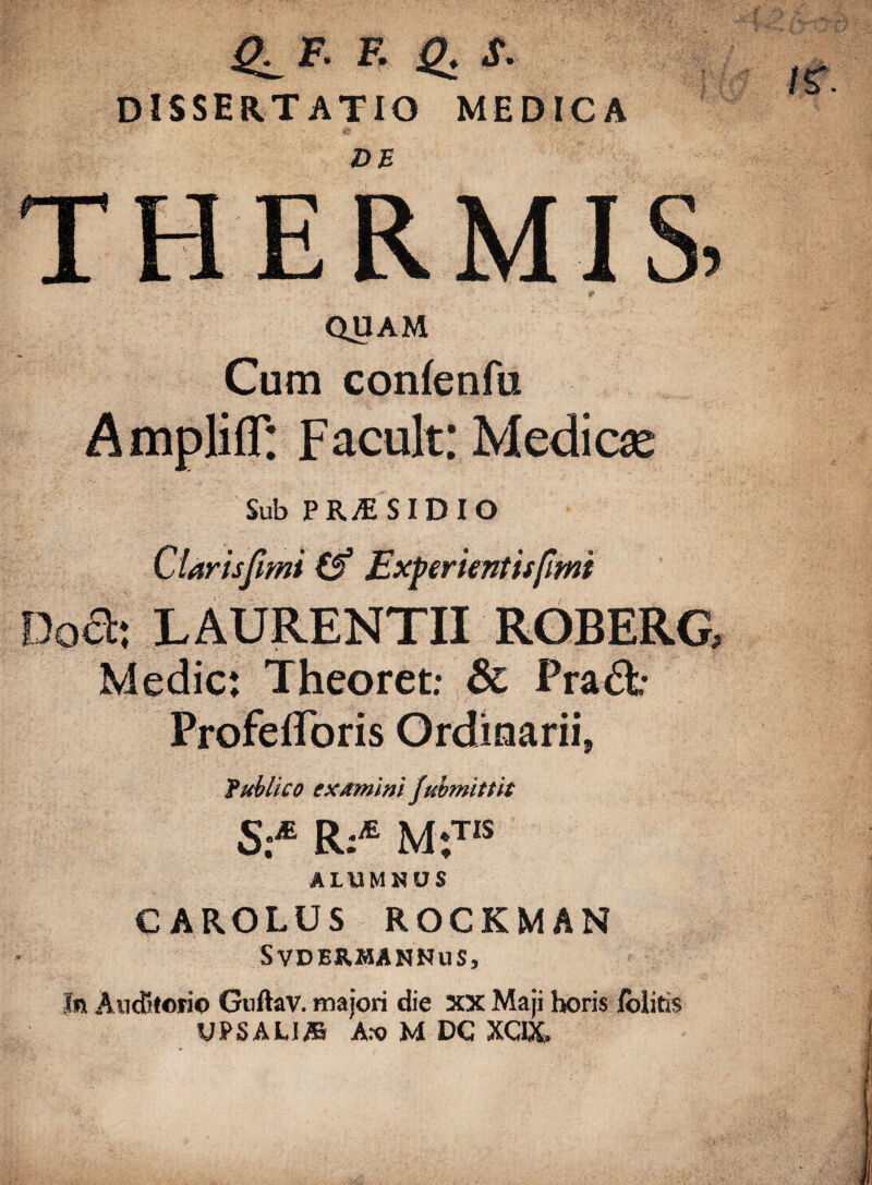 Q_F. F. g, S. DISSERTATIO MEDICA THERMIS QUAM Cum confenfu Ampliff: F acuit; Medicx Sub PR;E SIDIO Clarisjimi Experientis fimi Doa; LAURENTII ROBERG, Medie: Theoret: & Pra&- Profefforis Ordinarii, fublico examini (uimlttit S:M Ri* M*,TIS ALUMNUS CAROLUS ROCKMAN SVDBRMANNUS, In Auditorio Guftav. majori die XX Maji horis /blitis UPSALI/B Aro M DC XQX.