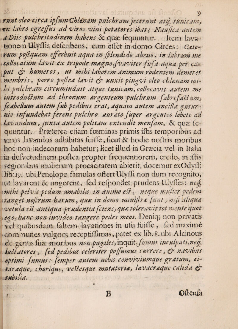 runt odeo circa ipfum Chl&iam pulchram jecerunt au[ tumeam* tx labro egreffius ad viros vim potatores ibat; Nautica autem a Diis pulchritudinem habens & qua? fequimtur. Item lava¬ tionem Ulyflis defcribens, cum effet in domo Circes: Cate- r-um pofiquam efferbuit aqua in Jjlendido aheno, in labrum me collocatum lavit ex tripode magno qvavit er fufa aqua per ca?- fut dr humeros * ut mihi laborem animum rodentem demeret membris * porro poflea lavit & unxit piugvi oleo chlanam mi¬ hi pulchram circumindmt atque tunicam, collocavit autem me introductum ad thronum argenteum pulchrum fabre factum* fcabeIlum autem fub pedibus erat* aquam autem ancilla gutur¬ nis infundebat ferens pulchro aurato fuper argenteo lebete ad lavandum * juxta autem politam extendit menfam* ■& qua: fe¬ quimtur. Praeterea etiam foeminas primis iftis temporibus ad viros lavandos adhibitas fui fle , ficut & hodie noftris moribus hoc non indecorem habetur; licet illud inGrecia vel in Italia in deivetiidmem poftea propter frequentiorenn credo, in iftis regionibus mulierum procacitatem abierit, docemur exOdyil: libae;, ubi Penelope famulas oflert Ulyffi non dum recognito, ut lavarent & ungerent, fed refpondet prudens lllyfies: nerf mihi pelvis pedum amabilis in animo esi, neque multer pedem tanget nojirum harum, qua in domo mmijlra funt, mji aliqua vetula efl antiqua prudentia [ciens* qua toleravit tot mente quot ego* hanc non invideo tangere pedes meos. Dernq; non privatis vel quibusdam faltem lavationes in ufu fuifle , fed maxime communes vulgoq; receptiftlmas, patet ex lib. 8. ubi Alcinous de gentis fua? moribus non pugiles linquit*fumus inculpatione luCtatores * fed pedibus celeriter po[fumus currere * & navibus optimi fumus: [emper autem nobis conviviumque gr a tum* ci- , taraque* chorique 3 ve fies que mutatoria* lav aeraque calida & '..cubilia * — , B Oikufa