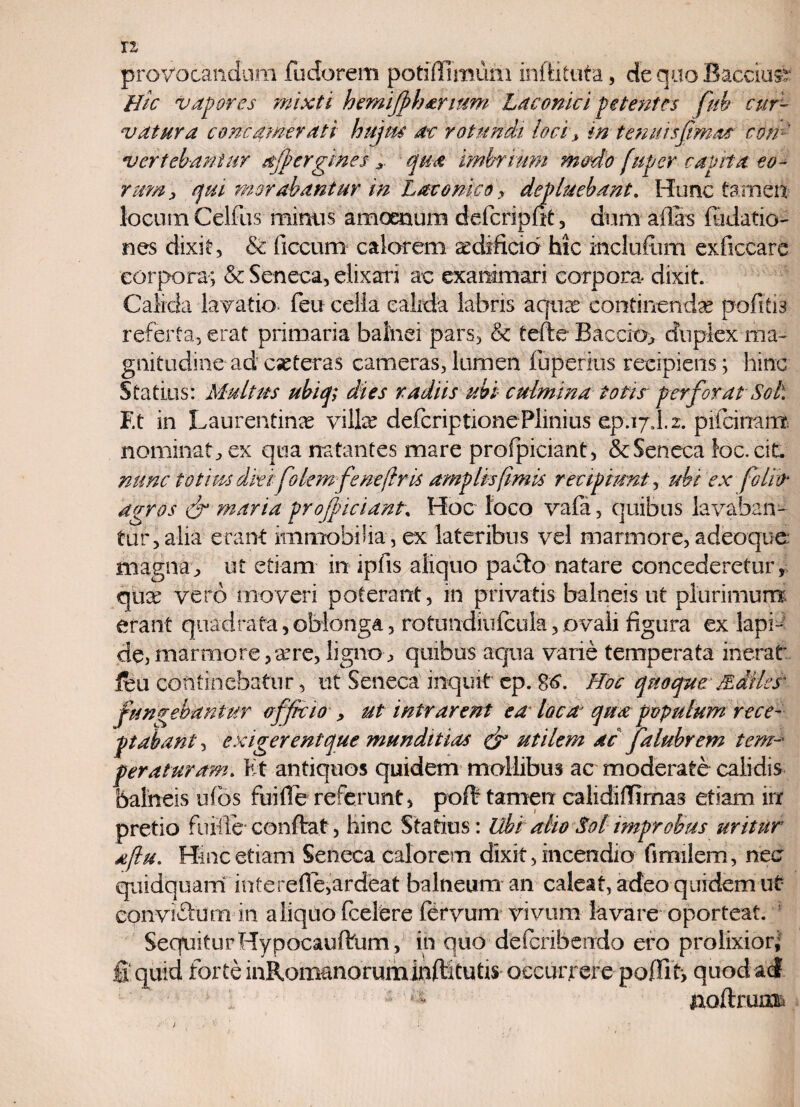 n provocandum fudorem potiflimuni inftituta, de quo Bacciuv Hic vapores mixti hemijpharium Laconici petentes fiub cur¬ vatura concinerati hujus ac rotundi locis in ternus fimos con¬ vertebantur ajpergines * qua imbrium modo [aper capita eo¬ rum, qui morabantur m Laconico , depluebant. Hunc tamen locum Celfus mimis amoenum defcripfit, dum alfis (Matio- nes dixit, & ficcum calorem aedificio hic mclufum exficcare corpora; & Seneca, elixari ac exanimari corpora dixit. Calida lavatio- feu cella calida labris aquas continendae pofitis referta, erat primaria balnei pars, & tefte Baccio, duplex ma¬ gnitudine ad cseteras cameras,lumen (operitis recipiens; hinc Statius: Multus ubiq; dies radiis ubi culmina totis perforat Sol. F.t in Laurentina villas defcriptione Plinius ep.ijd. 2. pifcinanv nominat , ex qua natantes mare profpiciant, & Seneca foc.cit. nunc totius dki folemf eneflris amplis fimis recipiunt, ubi ex folio* agros & maria profpiciant. Hoc loco vafa, quibus lavaban¬ tur, alia erant immobilia , ex lateribus vel marmore, adeoque magna, ut etiam in ipfis aliquo pacto natare concederetur, qua: vero moveri poterant, in privatis balneis ut plurimum erant quadrata,oblonga, rotundiufcula,ovali figura ex lapi¬ de, marmore, as re, ligno , quibus aqua varie temperata inerat, feu continebatur, ut Seneca inquit ep. 86. Hoc quoque Millesk fungebantur officio , ut intrarent ea loca qua populum rece¬ ptabant , exigerent que munditias & utilem ac falubrem tem¬ peraturam. Et antiquos quidem mollibus ac moderate calidis balneis ufos fui fi e referunt, pofi- tamen calidifiimas etiam irr pretio fuitle conftat, hinc Statius: Ubi alio Sol improbus uritur aflu. Hinc etiam Seneca calorem dixit, incendio finalem, nec quidquam interefie,ardeat balneum an caleat, adeo quidem ut eonviflum in aliquo fcelere feryum vivum lavare oporteat. SequiturHypocauftum , in quo defcribendo ero prolixior; fi quid forte inRomanoruminfiitufis occurrere paffit, quod ad