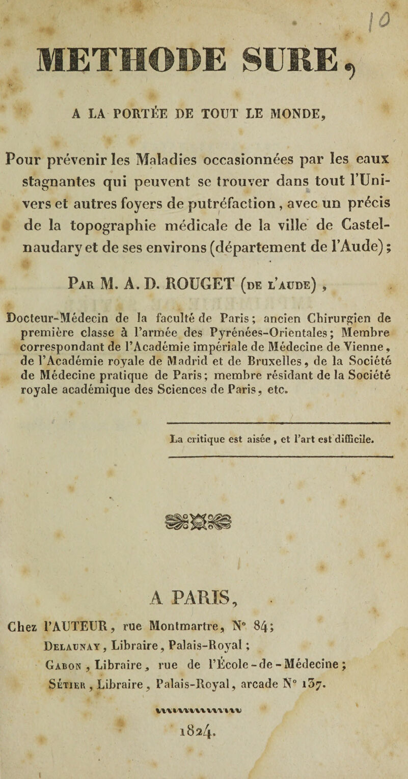 ... . • y, \0 METHODE SÛRE \ A LA PORTÉE DE TOUT LE MONDE, Pour prévenir les Maladies occasionnées par les eaux stagnantes qui peuvent se trouver dans tout l’Uni- vers et autres foyers de putréfaction, avec un précis de la topographie médicale de la ville de Gastel- naudary et de ses environs (département de l’Aude) ; Par M. A. D. ROUGET (de l’aude) , Docteur-Médecin de la faculté de Paris ; ancien Chirurgien de première classe à l’armée des Pyrénées-Orientales; Membre correspondant de l’Académie impériale de Médecine de Vienne, de l’Académie royale de Madrid et de Bruxelles, de la Société de Médecine pratique de Paris; membre résidant de la Société royale académique des Sciences de Paris, etc. La critique est aisée , et l’art est difficile. A PARIS, Chez PAUTEUR, rue Montmartre, N° 84; Delaenay, Libraire, Palais-Royal ; Gabon , Libraire, rue de l’École - de - Médecine ; Sétier , Libraire, Palais-Royal, arcade N° i3;r. W V » W Vvv uwvv 1824.