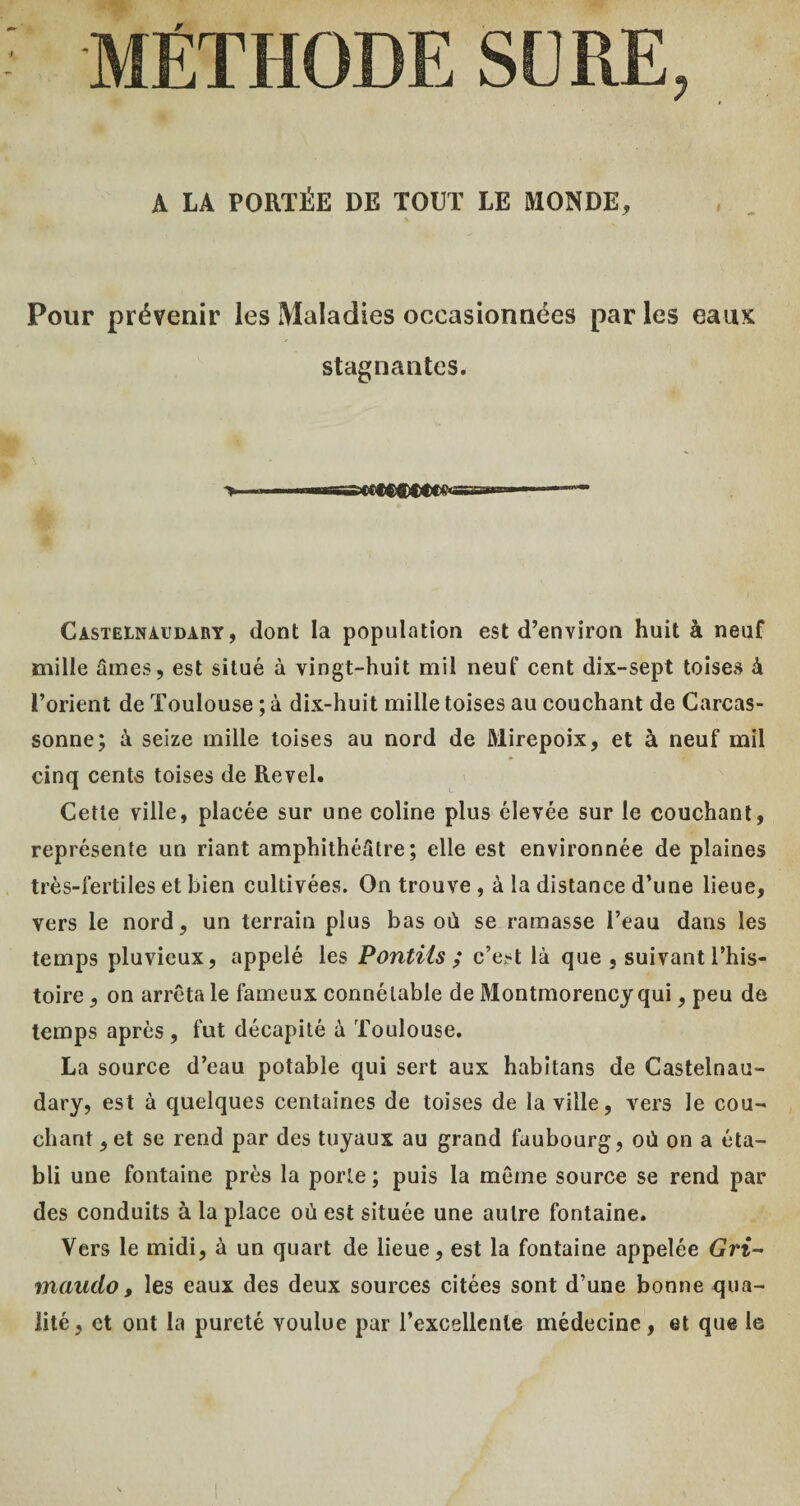 MÉTHODE SCRE, A LA PORTÉE DE TOUT LE MONDE, Pour prévenir les Maladies occasionnées par les eaux stagnantes. T !■ I -TiS' Ç<<CCi<)(«^S£aaicc Castelnaudary, dont la population est d’environ huit à neuf mille âmes, est situé à vingt-huit mil neuf cent dix-sept toises à l’orient de Toulouse ; à dix-huit mille toises au couchant de Carcas¬ sonne; à seize mille toises au nord de Mirepoix, et à neuf mil cinq cents toises de Revel. Cette ville, placée sur une coline plus élevée sur le couchant, représente un riant amphithéâtre; elle est environnée de plaines très-fertiles et bien cultivées. On trouve , à la distance d’une lieue, vers le nord, un terrain plus bas où se ramasse l’eau dans les temps pluvieux, appelé les Pontiis ; c’est là que , suivant l’his¬ toire , on arrêta le fameux connétable de Montmorency qui, peu de temps après , fut décapité à Toulouse. La source d’eau potable qui sert aux habitans de Castelnau¬ dary, est à quelques centaines de toises de la ville, vers le cou¬ chant ,et se rend par des tuyaux au grand faubourg, où on a éta¬ bli une fontaine près la porte ; puis la même source se rend par des conduits à la place où est située une autre fontaine. Vers le midi, à un quart de lieue, est la fontaine appelée Grt- maudo, les eaux des deux sources citées sont d’une bonne qua¬ lité, et ont la pureté voulue par l’excellente médecine, et que le