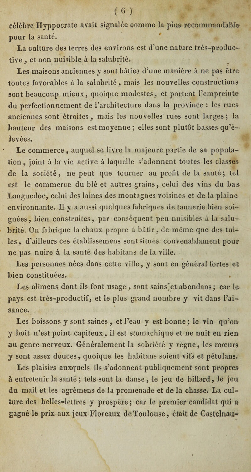 célèbre Hyppocrate avait signalée comme la pius recommandable pour la santé. La culture des terres des environs est d’une nature très-produc¬ tive , et non nuisible à la salubrité. Les maisons anciennes y sont bâties d’une manière à ne pas être toutes favorables à la salubrité, mais les nouvelles constructions sont beaucoup mieux, quoique modestes, et portent l’empreinte du perfectionnement de l’architecture dans la province : les rues anciennes sont étroites, mais les nouvelles rues sont larges; la hauteur des maisons est moyenne; elles sont plutôt basses qu’é¬ levées. Le commerce, auquel se livre la majeure partie de sa popula¬ tion, joint à la vie active à laquelle s’adonnent toutes les classes de la société, ne peut que tourner au profit de la santé; tel est le commerce du blé et autres grains, celui des vins du bas Languedoc, celui des laines des montagnes voisines et de la plaine environnante. Il y a aussi quelques fabriques de tannerie bien soi¬ gnées, bien construites, par conséquent peu nuisibles à la salu¬ brité. On fabrique la chaux propre à bâtir, de même que des tui¬ les, d’ailleurs ces étabüssemens sont situés convenablament pour ne pas nuire à la santé des habitans de la ville. Les personnes nées dans cette ville, y sont en général fortes et bien constituées. . Les alimens dont ils font usage , sont sains’et abondons; car le pays est très-productif, et le plus grand nombre y vit dans l’ai¬ sance. Les boissons y sont saines, et l’eau y est bonne; le vin qu’on y boit n’est point capiteux, il est stomachique et ne nuit en rien au genre nerveux. Généralement la sobriété y règne, les mœurs y sont assez douces, quoique les habitans soient vifs et pétulans. Les plaisirs auxquels ils s’adonnent publiquement sont propres à entretenir la santé ; tels sont la danse, le jeu de billard, le jeu du mail et les agrémens de la promenade et de la chasse. La cul¬ ture des belles-lettres y prospère; car le premier candidat qui a gagné le prix aux jeux Floreaux de Toulouse, était de Castelnau-