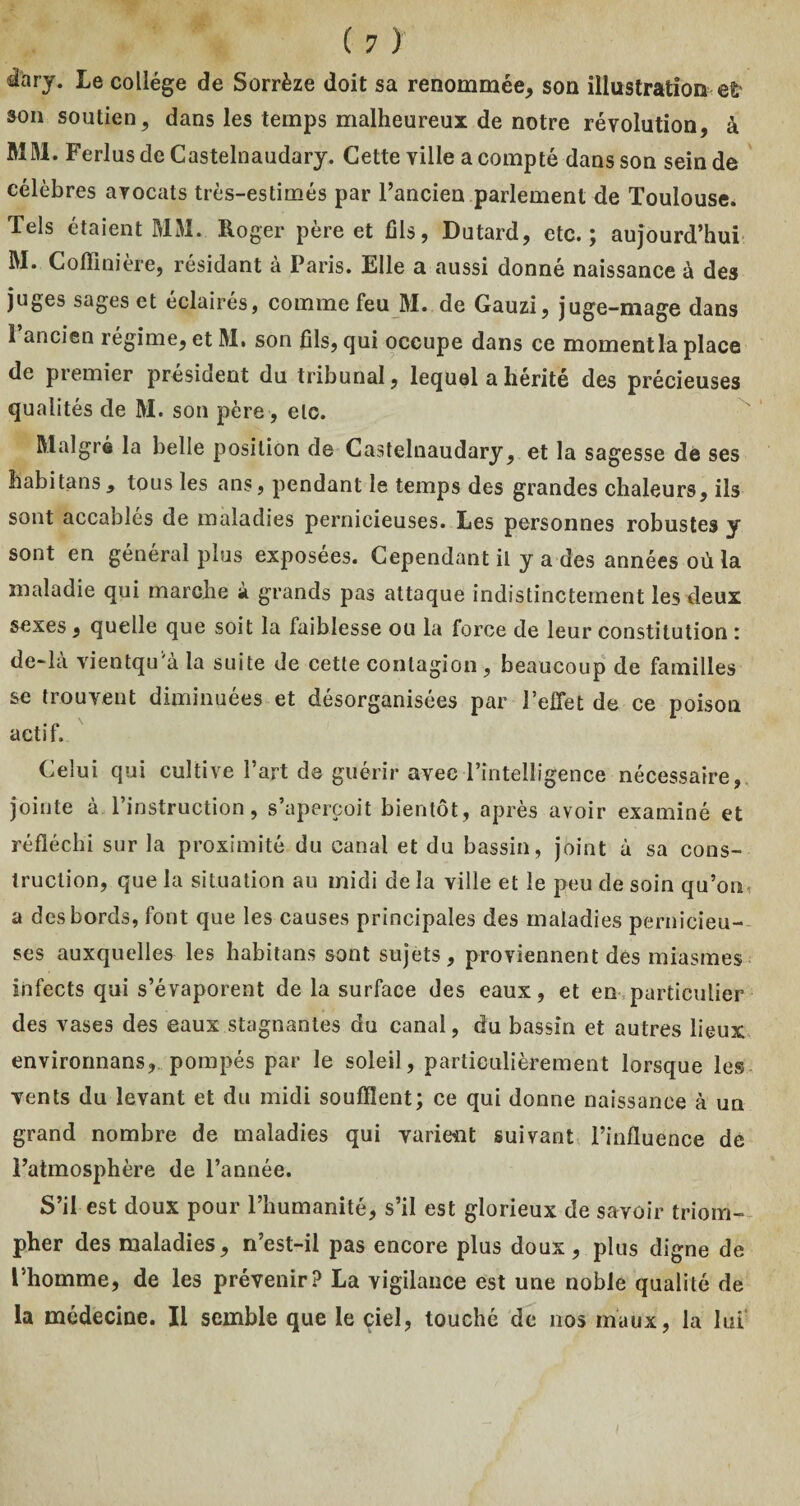 ^ciry. Le collège de Sorrèze doit sa renommée, son illustration e£ »on soutien5 dans les temps malheureux de notre révolution, à MM. Ferlus de Castelnaudary. Cette ville a compté dans son sein de célèbres avocats très-estimés par l’ancien parlement de Toulouse. Tels étaient MM. Roger père et fils, Dutard, etc.; aujourd’hui M. Coffinière, résidant à Paris. Elle a aussi donné naissance à des juges sages et éclairés, comme feu M. de Gauzi, juge-mage dans 1 ancien régime, et M. son fils, qui occupe dans ce momentla place de premier président du tribunal, lequel a hérité des précieuses qualités de M. son père, etc. Malgré la belle position de Castelnaudary, et la sagesse de ses habitans* tous les ans, pendant le temps des grandes chaleurs, ils sont accablés de maladies pernicieuses. Les personnes robustes y sont en général plus exposées. Cependant il y a des années où la maladie qui marche à grands pas attaque indistinctement les deux sexes, quelle que soit la faiblesse ou la force de leur constitution : de*là vientqu'a la suite de cette contagion , beaucoup de familles se trouvent diminuées et désorganisées par l’effet de ce poison actif. Celui qui cultive l’art de guérir avec l’intelligence nécessaire, jointe à l’instruction, s’aperçoit bientôt, après avoir examiné et réfléchi sur la proximité du canal et du bassin, joint à sa cons¬ truction, que la situation au midi de la ville et le peu de soin qu’on, a des bords, font que les causes principales des maladies pernicieu¬ ses auxquelles les habitans sont sujets, proviennent des miasmes infects qui s’évaporent de la surface des eaux, et en particulier des vases des eaux stagnantes du canal, du bassin et autres lieux environnans, pompés par le soleil, particulièrement lorsque les vents du levant et du midi soufflent; ce qui donne naissance à un grand nombre de maladies qui varient suivant l’influence de l’atmosphère de l’année. S’il est doux pour l’humanité, s’il est glorieux de savoir triom¬ pher des maladies, n’est-il pas encore plus doux, plus digne de l’homme, de les prévenir? La vigilance est une noble qualité de la médecine. Il semble que le ciel, touché de nos maux, la lui'