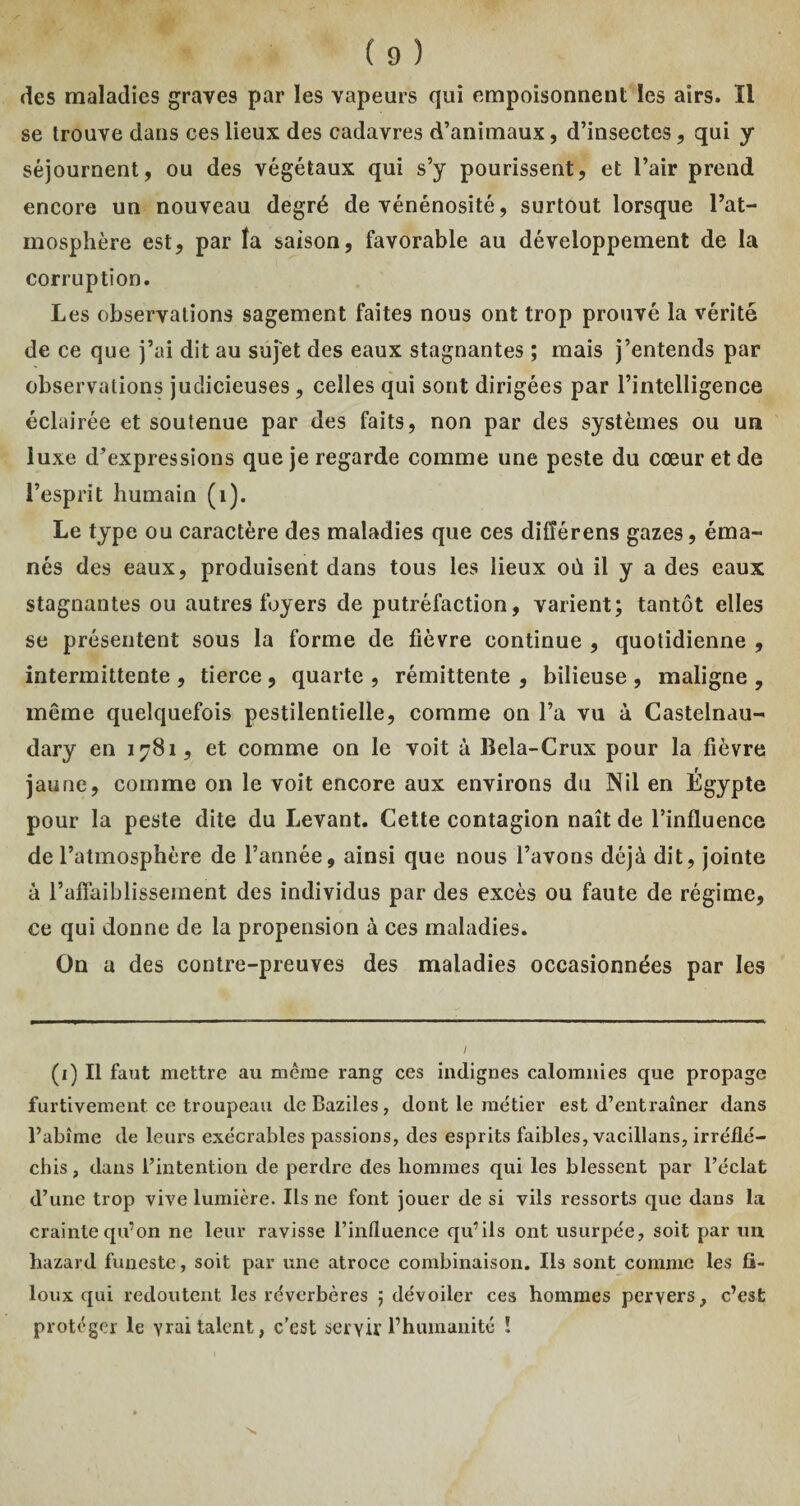 des maladies graves par les vapeurs qui empoisonnent les airs. ïl se trouve dans ces lieux des cadavres d’animaux, d’insectes, qui y séjournent, ou des végétaux qui s’y pourissent, et l’air prend encore un nouveau degré de vénénosité, surtout lorsque l’at¬ mosphère est, par îa saison, favorable au développement de la corruption. Les observations sagement faites nous ont trop prouvé la vérité de ce que j’ai dit au sujet des eaux stagnantes ; mais j’entends par observations judicieuses, celles qui sont dirigées par l’intelligence éclairée et soutenue par des faits, non par des systèmes ou un luxe d’expressions que je regarde comme une peste du cœur et de l’esprit humain (1). Le type ou caractère des maladies que ces difîérens gazes, éma¬ nés des eaux, produisent dans tous les lieux où il y a des eaux stagnantes ou autres foyers de putréfaction, varient; tantôt elles se présentent sous la forme de fièvre continue , quotidienne , intermittente , tierce , quarte , rémittente , bilieuse , maligne , même quelquefois pestilentielle, comme on l’a vu à Castelnau- dary en 1781, et comme on le voit à Bela-Crux pour la fièvre jaune, comme on le voit encore aux environs du Nil en Égypte pour la peste dite du Levant. Cette contagion naît de l’influence de l’atmosphère de l’année, ainsi que nous l’avons déjà dit, jointe à l’affaiblissement des individus par des excès ou faute de régime, ce qui donne de la propension à ces maladies. On a des contre-preuves des maladies occasionnées par les (1) Il faut mettre au même rang ces indignes calomnies que propage furtivement ce troupeau deBaziles, dont le métier est d’entraîner dans l’abîme de leurs exécrables passions, des esprits faibles, vacillans, irréflé¬ chis , dans l’intention de perdre des hommes qui les blessent par l’éclat d’une trop vive lumière. Ils ne font jouer de si vils ressorts que dans la crainte qu’on ne leur ravisse l’influence qu’ils ont usurpée, soit par un hazard funeste, soit par une atroce combinaison. Ils sont comme les fi- loux qui redoutent les réverbères ; dévoiler ces hommes pervers, c’est protéger le vrai talent, c'est servir l’humanité ! I