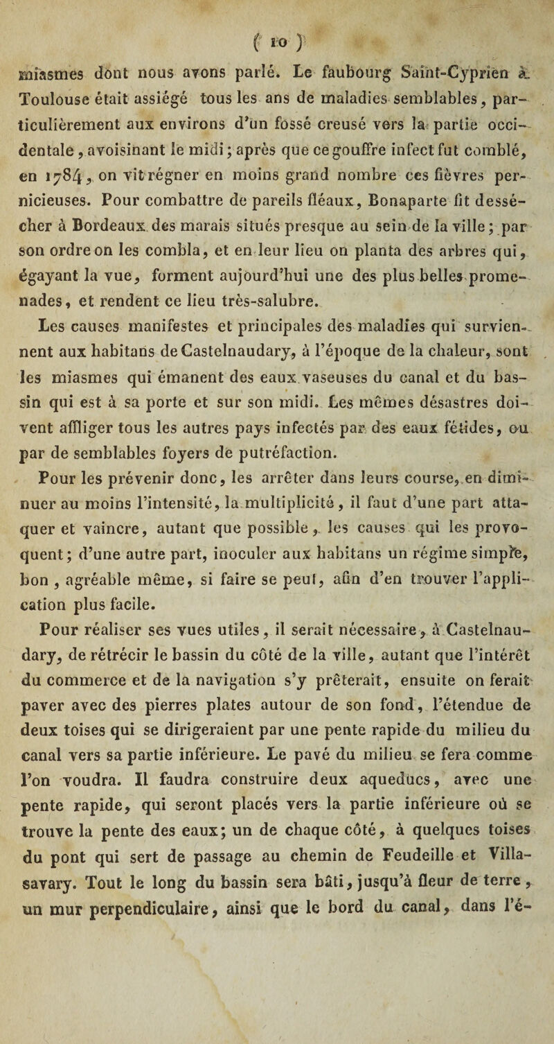 miasmes dont nous avons parlé. Le faubourg Sàint-Cyprièn k Toulouse était assiégé tous les ans de maladies semblables, par¬ ticulièrement aux environs d'un fossé creusé vers la^ partie occi¬ dentale , avoisinant le midi ; après que ce gouffre infect fut comblé, en 1784, on vit régner en moins grand nombre ces fièvres per¬ nicieuses. Pour combattre de pareils fléaux, Bonaparte fit dessé¬ cher à Bordeaux des marais situés presque au sein de la ville; par son ordre on les combla, et en leur lieu on planta des arbres qui, égayant la vue, forment aujourd’hui une des plus belles prome¬ nades, et rendent ce lieu très-salubre. Les causes manifestes et principales des maladies qui survien¬ nent aux habitons deCastelnaudary, à l’époque de la chaleur, sont les miasmes qui émanent des eaux vaseuses du canal et du bas¬ sin qui est à sa porte et sur son midi. Les memes désastres doi¬ vent affliger tous les autres pays infectés par des eaux fétides, ou par de semblables foyers de putréfaction. Pour les prévenir donc, les arrêter dans leurs course, en dimi¬ nuer au moins l’intensité, la multiplicité, il faut d’une part atta¬ quer et vaincre, autant que possible, les causes qui les provo¬ quent; d’une autre part, inoculer aux habitans un régime simple, bon , agréable même, si faire se peut, afin d’en trouver l’appli¬ cation plus facile. Pour réaliser ses vues utiles, il serait nécessaire, à Castelnau- dary, de rétrécir le bassin du côté de la ville, autant que l’intérêt du commerce et de la navigation s’y prêterait, ensuite on ferait paver avec des pierres plates autour de son fond, l’étendue de deux toises qui se dirigeraient par une pente rapide du milieu du canal vers sa partie inférieure. Le pavé du milieu se fera comme Ton voudra. Il faudra construire deux aqueducs, avec une pente rapide, qui seront placés vers la partie inférieure où se trouve la pente des eaux; un de chaque côté, à quelques loises du pont qui sert de passage au chemin de Feudeille et Villa- savary. Tout le long du bassin sera bâti, jusqu’à fleur de terre, un mur perpendiculaire, ainsi que le bord du canal, dans l’é-