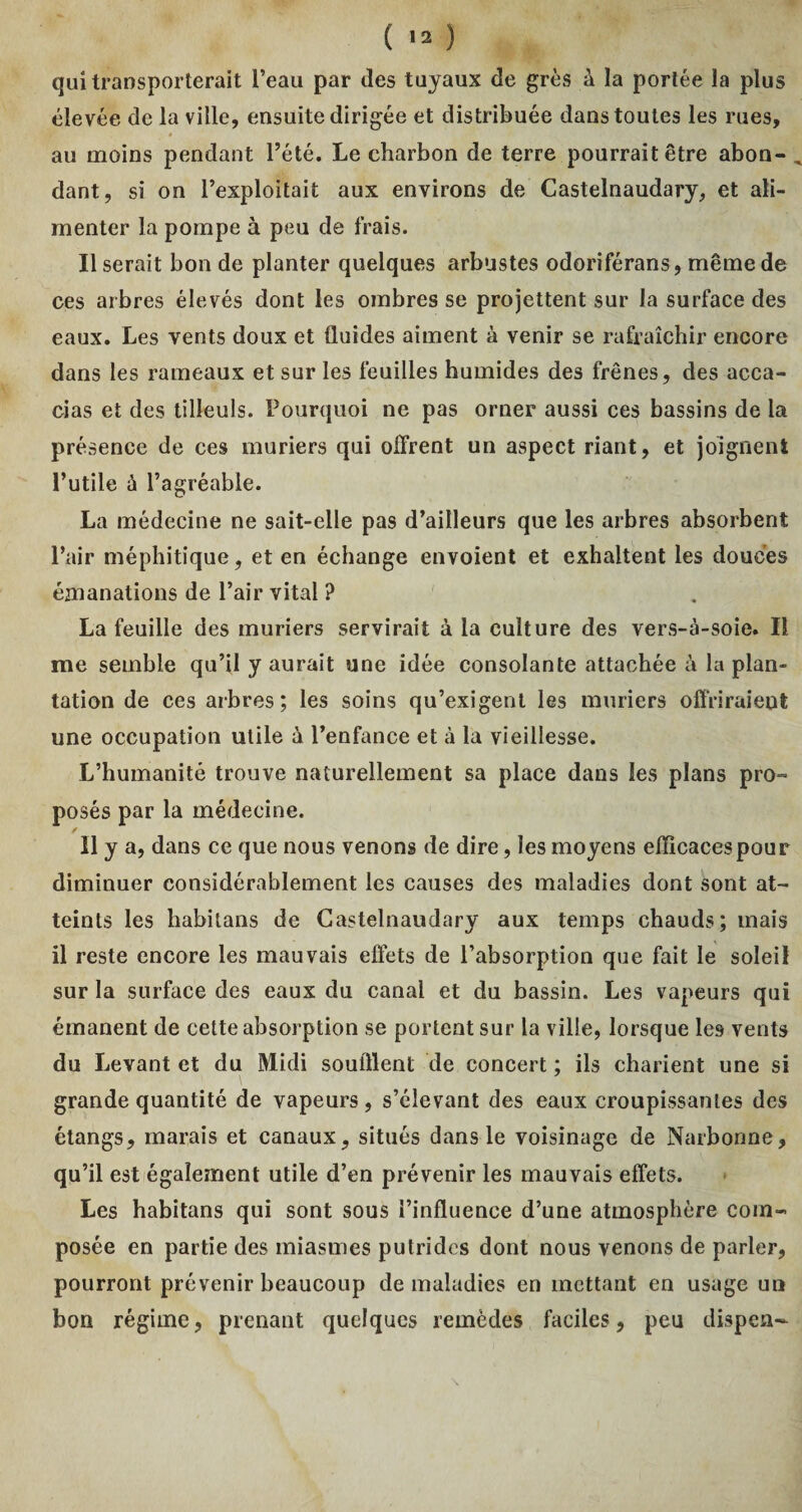 ( ) qui transporterait l’eau par des tuyaux de grès à la portée la plus élevée de la ville, ensuite dirigée et distribuée dans toutes les rues, au moins pendant l’été. Le charbon de terre pourrait être abon- , dant, si on l’exploitait aux environs de Castelnaudary, et ali¬ menter la pompe à peu de frais. Userait bon de planter quelques arbustes odoriférans, même de ces arbres élevés dont les ombres se projettent sur la surface des eaux. Les vents doux et fluides aiment à venir se rafraîchir encore dans les rameaux et sur les feuilles humides des frênes, des acca- cias et des tilleuls. Pourquoi ne pas orner aussi ces bassins de la présence de ces mûriers qui offrent un aspect riant, et joignent l’utile ù l’agréable. La médecine ne sait-elle pas d’ailleurs que les arbres absorbent l’air méphitique, et en échange envoient et exhaltent les douces émanations de l’air vital ? La feuille des mûriers servirait à la culture des vers-à-soie. Il me semble qu’il y aurait une idée consolante attachée à la plan¬ tation de ces arbres; les soins qu’exigent les mûriers offriraient une occupation utile à l’enfance et à la vieillesse. L’humanité trouve naturellement sa place dans les plans pro¬ posés par la médecine. Il y a, dans ce que nous venons de dire, les moyens efficaces pou r diminuer considérablement les causes des maladies dont sont at¬ teints les habitons de Castelnaudary aux temps chauds; mais il reste encore les mauvais effets de l’absorption que fait le soleil sur la surface des eaux du canal et du bassin. Les vapeurs qui émanent de cette absorption se portent sur la ville, lorsque les vents du Levant et du Midi souillent de concert ; ils charient une si grande quantité de vapeurs, s’élevant des eaux croupissantes des étangs, marais et canaux, situés dans le voisinage de Narbonne, qu’il est également utile d’en prévenir les mauvais effets. Les habitans qui sont sous l’influence d’une atmosphère com¬ posée en partie des miasmes putrides dont nous venons de parler, pourront prévenir beaucoup de maladies en mettant en usage un bon régime, prenant quelques remèdes faciles, peu dispea-