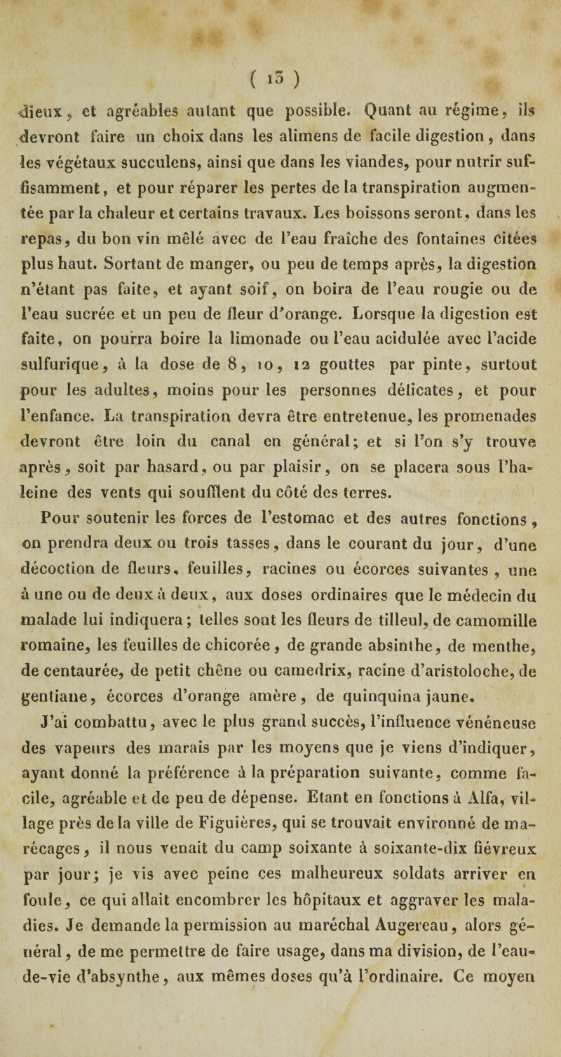 ( >3 ) dieux, et agréables aillant que possible. Quant au régime, ils devront faire un choix clans les alimens de facile digestion, dans les végétaux succulens, ainsi que dans les viandes, pour nutrir suf¬ fisamment, et pour réparer les pertes de la transpiration augmen¬ tée par la chaleur et certains travaux. Les boissons seront, dans les repas, du bon vin mêlé avec de l’eau fraîche des fontaines citées plus haut. Sortant de manger, ou peu de temps après, la digestion n’étant pas faite, et ayant soif, on boira de l’eau rougie ou de l’eau sucrée et un peu de fleur d’orange. Lorsque la digestion est faite, on pourra boire la limonade ou l’eau acidulée avec l’acide sulfurique, à la dose de 8, 10, 12 gouttes par pinte, surtout pour les adultes, moins pour les personnes délicates, et pour l’enfance. La transpiration devra être entretenue, les promenades devront être loin du canal en général; et si l’on s’y trouve après, soit par hasard, ou par plaisir, on se placera sous l’ha- leine des vents qui souillent du côté des terres. Pour soutenir les forces de l’estomac et des autres fonctions, on prendra deux ou trois tasses, dans le courant du jour, d’une décoction de fleurs, feuilles, racines ou écorces suivantes, une à une ou de deux à deux, aux doses ordinaires que le médecin du malade lui indiquera; telles sont les fleurs de tilleul, de camomille romaine, les feuilles de chicorée, de grande absinthe, de menthe, de centaurée, de petit chêne ou camedrix, racine d’aristoloche, de gentiane, écorces d’orange amère, de quinquina jaune. J’ai combattu, avec le plus grand succès, l’influence vénéneuse des vapeurs des marais par les moyens que je viens d’indiquer, ayant donné la préférence à la préparation suivante, comme fa¬ cile, agréable et de peu de dépense. Etant en fonctions à Alfa, vil¬ lage près delà ville de Figuières, qui se trouvait environné de ma¬ récages, il nous venait du camp soixante à soixante-dix fiévreux par jour; je vis avec peine ces malheureux soldats arriver en foule, ce qui allait encombrer les hôpitaux et aggraver les mala¬ dies. Je demande la permission au maréchal Augereau, alors gé¬ néral, de me permettre de faire usage, dans ma division, de l’eau- de-vie d’absynthe, aux mêmes doses qu’à, l’ordinaire. Ce moyen