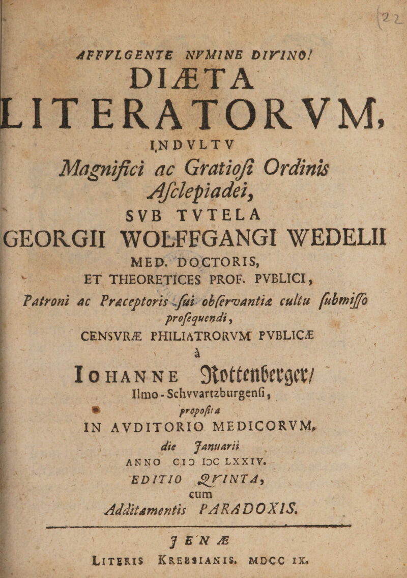 JFFPLGENTE NFMINE DiriNO/ DliETA LITERATORVM, I.NDVLTV Magnifici ac Gratioji Ordinis Afclepiadei, SVB TVTELA GEORGII WOLFFGANGI WEDELII MED. DOCTORIS, ET THEORETICES PROF. PVBLICI, latroni ac Praceptoris»fui obferoantia cultu fubmijjo profequendi, CENSVRiE PHILIATRORVM PVBLICE i % ' a Iohanne ■ Jlmo-Schvvartzburgenfi, • prcpojitd IN AVDITORIO MEDICORVM, i; , die Januarii I ANNO CIO IOC LXXIV.- [ EDITIO gJTINTJ, v HI- 1 ^ i cum Additamentis VARSDOXIS. I' J E N M Literis Krebsianis. mdcc ix.