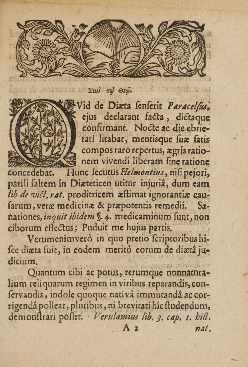 SiUJ TlJ ©55?. 4 4 Vid de Diaeta lenierit Faraceljuf, ejus declarant fa&amp;a, di&amp;aque confirmant. Nodle ac die ebrie¬ tati litabat, mentisque fuar latis compos raro repertus, aegris ratio¬ nem vivendi liberam fine ratione t. Hunc fccutus Helmontius, nifi pejori, parili faltem in Diaeteticen utitor injuria, dum eam lib de 'viB. tat. proditricem aeftimat ignorantiae cau- farum,verae medicinae &amp; praepotentis remedii. Sa¬ nationes,^## ibidem §.4. medicaminum funt,non ciborum cffe&amp;os; Puduit me hujus partis. Verumenimvero in quo pretio Icriptoribushi- fce diaeta fuit, in eodem merito eorum de diaeta ju¬ dicium. • Quantum cibi ac potus, rerumque nonnatora- lium reliquarum regimen in viribus reparandis,con- fervandis, indole quoque nativa immutanda ac cor¬ rigenda polleat, pluribus, ni brevitati hic Audendum, dcmonltrari pollet. Verulamius lib, 3, cap, /. biti. A z nat.