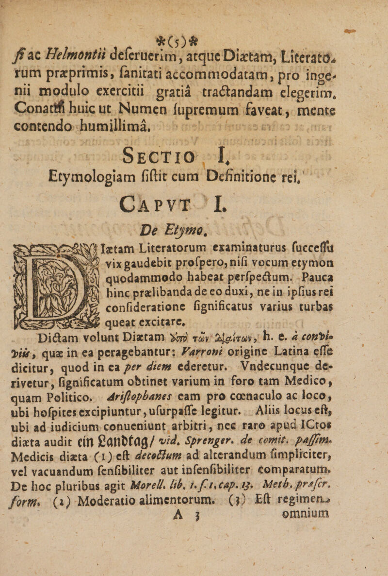*(5 )# 7?ac Helmontii defcruerim, atqueDiartam, LiteraM* rum praeprimis, fanitati accommodatam, pro inge¬ nii modulo exercitii gratia tra&amp;andam elegerim. Conati huic ut Numen fupremum faveat, mente contendo humillima. Sectio h Etymologiam fiftit cum Definitione rei, Capvt I. De Etymo, ■ Istam Literatorum examinaturus fucceffu vix gaudebit profpero,nifi vocum etymon quodammodo habeat perfpeftum. Pauca hinc praelibanda de eo duxi, ne in ipfius rei confideratione fignificatus varius turbas _ queat excitare. Didam volunt Diaetam iZv Ss^iraiv, h. e. k cotfet* 7>iu, quae in ea peragebantur: Varroni origine Latina efte dicitur, quod in ea per diem ederetur. Vndecunque de* rivetur, fignificatum obtinet varium in foro tam Medico, quam Politico. Arifiopbanes eam pro coenaculo ac loco, ubi hofpites excipiuntur, ufurpaffe legitur. Aliis locus eft, ubi ad iudicium conueniunt arbitri, nec raro apud ICtos diaeta audit (in Patlttag/ *id. Sprenger. de comit, pafm. Medicis diaeta (i) eft decoftum ad alterandum fimpliciter, vel vacuandum fenfibiliter aut infenfibiliter comparatum. De hoc pluribus agit MoreU. lib, i.f-i. cap. 13. Metb, prafer, form. (1) Moderatio alimentorum. (?) Eft regimen^