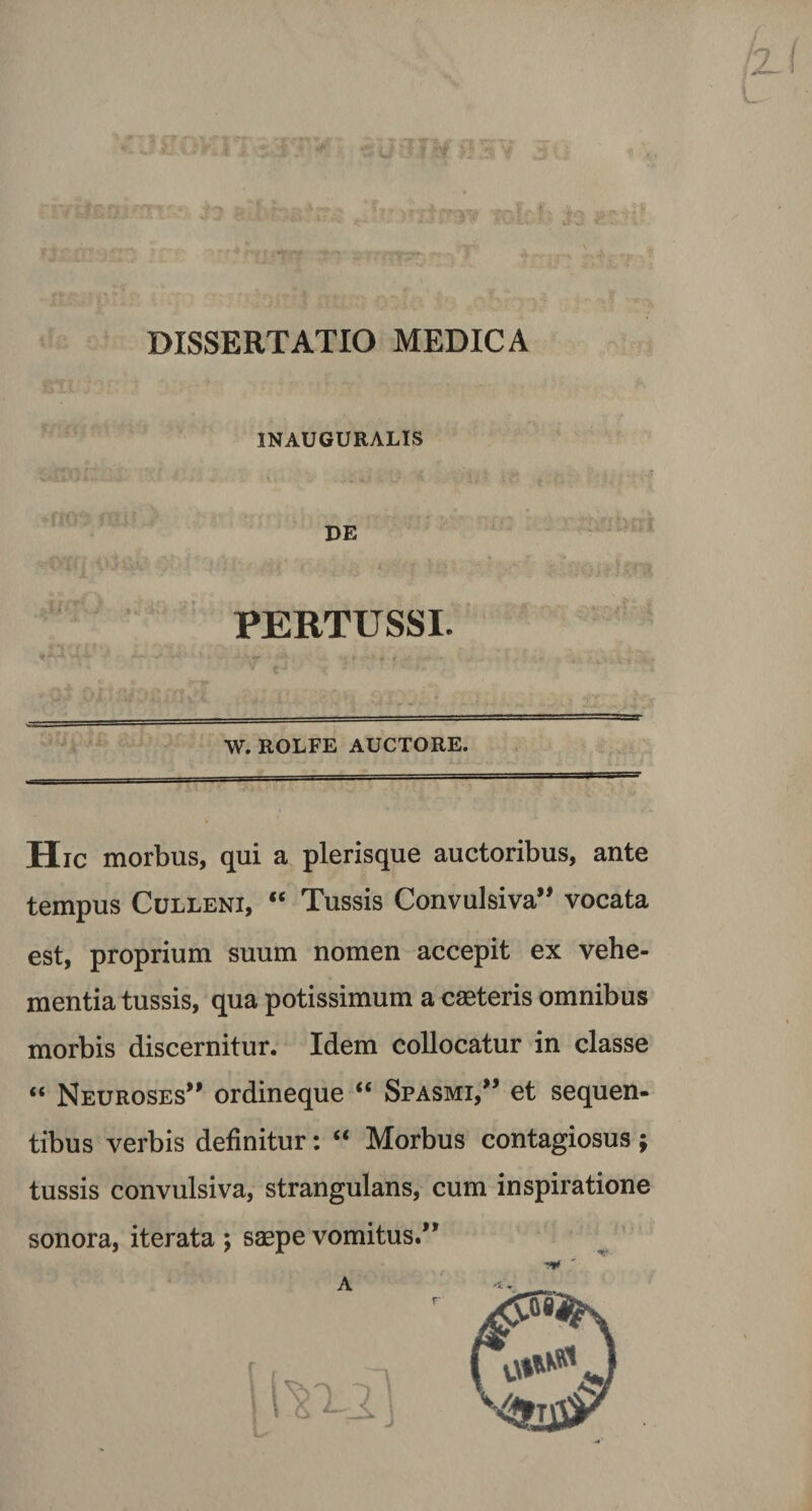 DISSERTATIO MEDICA 1NAUGURALIS DE PERTUSSI. W. ROLFE AUCTORE. Hic morbus, qui a plerisque auctoribus, ante tempus Culleni, “ Tussis Convulsiva” vocata est, proprium suum nomen accepit ex vehe¬ mentia tussis, qua potissimum a caeteris omnibus morbis discernitur. Idem collocatur in classe “ Neuroses” ordineque “ Spasmi/’ et sequen¬ tibus verbis definitur: “ Morbus contagiosus ; tussis convulsiva, strangulans, cum inspiratione sonora, iterata ; saepe vomitus.”