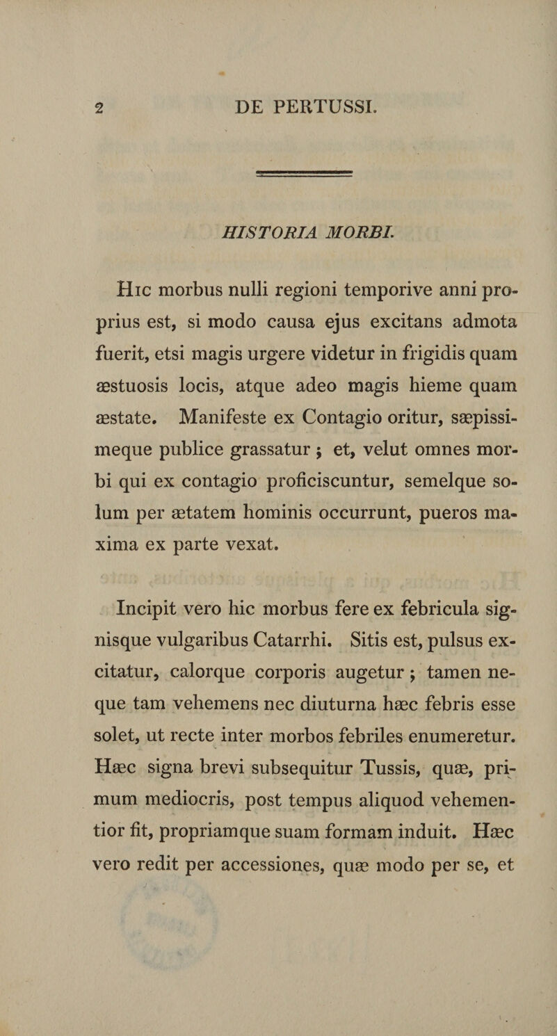 HISTORIA MORBI. Hic morbus nulli regioni tempori ve anni pro¬ prius est, si modo causa ejus excitans admota fuerit, etsi magis urgere videtur in frigidis quam aestuosis locis, atque adeo magis hieme quam aestate. Manifeste ex Contagio oritur, saepissi- meque publice grassatur ; et, velut omnes mor¬ bi qui ex contagio proficiscuntur, semelque so¬ lum per aetatem hominis occurrunt, pueros ma¬ xima ex parte vexat. Incipit vero hic morbus fere ex febricula sig¬ nisque vulgaribus Catarrhi. Sitis est, pulsus ex¬ citatur, calorque corporis augetur; tamen ne¬ que tam vehemens nec diuturna haec febris esse solet, ut recte inter morbos febriles enumeretur. Haec signa brevi subsequitur Tussis, quae, pri¬ mum mediocris, post tempus aliquod vehemen- tior fit, propriamque suam formam induit. Haec vero redit per accessiones, quae modo per se, et