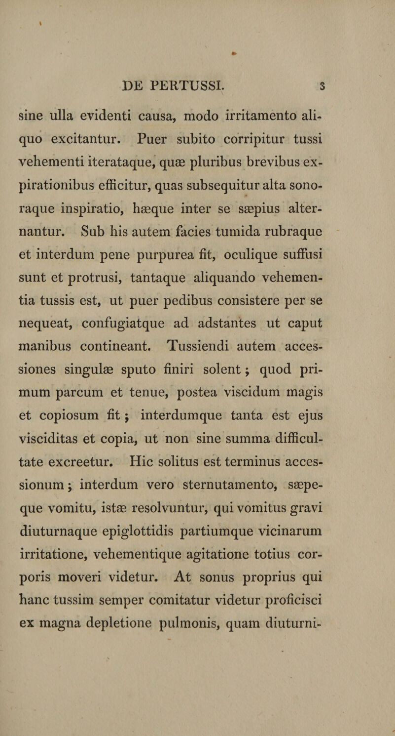 sine ulla evidenti causa, modo irritamento ali¬ quo excitantur. Puer subito corripitur tussi vehementi iterataque, quae pluribus brevibus ex- pirationibus efficitur, quas subsequitur alta sono- raque inspiratio, haeque inter se saepius alter¬ nantur. Sub his autem facies tumida rubraque et interdum pene purpurea fit, oculique suffusi sunt et protrusi, tantaque aliquando vehemen¬ tia tussis est, ut puer pedibus consistere per se nequeat, confugiatque ad adstantes ut caput manibus contineant. Tussiendi autem acces¬ siones singulas sputo finiri solent; quod pri¬ mum parcum et tenue, postea viscidum magis et copiosum fit; interdumque tanta est ejus visciditas et copia, ut non sine summa difficul¬ tate excreetur. Hic solitus est terminus acces¬ sionum ; interdum vero sternutamento, saepe¬ que vomitu, istae resolvuntur, qui vomitus gravi diuturnaque epiglottidis partium que vicinarum irritatione, vehementique agitatione totius cor¬ poris moveri videtur. At sonus proprius qui hanc tussim semper comitatur videtur proficisci ex magna depletione pulmonis, quam diuturni-