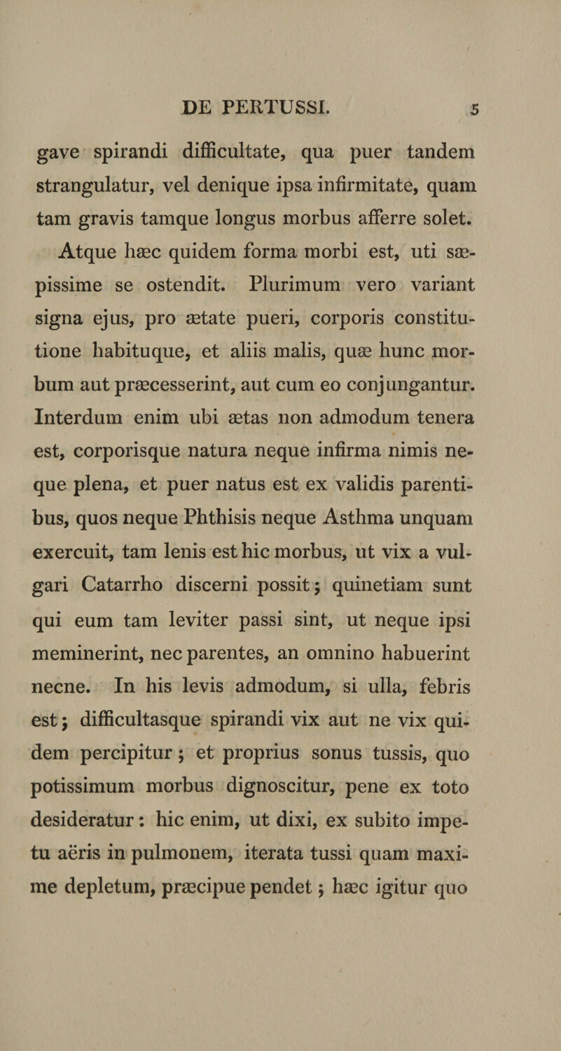 gave spirandi difficultate, qua puer tandem strangulatur, vel denique ipsa infirmitate, quam tam gravis tamque longus morbus afferre solet. Atque haec quidem forma morbi est, uti sae¬ pissime se ostendit. Plurimum vero variant signa ejus, pro aetate pueri, corporis constitu¬ tione habituque, et aliis malis, quae hunc mor¬ bum aut praecesserint, aut cum eo conjungantur. Interdum enim ubi aetas non admodum tenera est, corporisque natura neque infirma nimis ne¬ que plena, et puer natus est ex validis parenti¬ bus, quos neque Phthisis neque Asthma unquam exercuit, tam lenis est hic morbus, ut vix a vul¬ gari Catarrho discerni possit; quinetiam sunt qui eum tam leviter passi sint, ut neque ipsi meminerint, nec parentes, an omnino habuerint necne. In his levis admodum, si ulla, febris est; difficultasque spirandi vix aut ne vix qui¬ dem percipitur; et proprius sonus tussis, quo potissimum morbus dignoscitur, pene ex toto desideratur: hic enim, ut dixi, ex subito impe¬ tu aeris in pulmonem, iterata tussi quam maxi¬ me depletum, praecipue pendet; hasc igitur quo