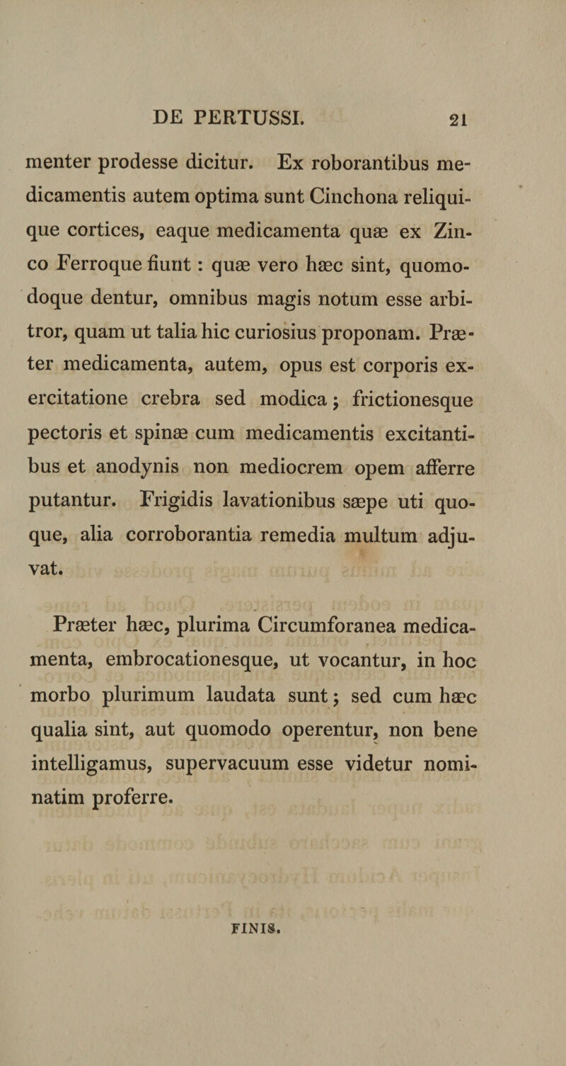menter prodesse dicitur. Ex roborantibus me¬ dicamentis autem optima sunt Cinchona reliqui¬ que cortices, eaque medicamenta quae ex Zin¬ co Ferroque fiunt: quae vero haec sint, quomo- doque dentur, omnibus magis notum esse arbi¬ tror, quam ut talia hic curiosius proponam. Prae¬ ter medicamenta, autem, opus est corporis ex¬ ercitatione crebra sed modica; frictionesque pectoris et spinae cum medicamentis excitanti¬ bus et anodynis non mediocrem opem afferre putantur. Frigidis lavationibus saepe uti quo¬ que, alia corroborantia remedia multum adju¬ vat. Praeter haec, plurima Circumforanea medica¬ menta, embrocationesque, ut vocantur, in hoc morbo plurimum laudata sunt; sed cum haec qualia sint, aut quomodo operentur, non bene intelligamus, supervacuum esse videtur nomi- natim proferre. FINIS.