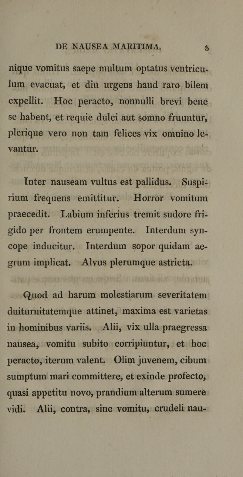 nique vomitus saepe multum optatus ventricu¬ lum evacuat, et diu urgens haud raro bilem expellit. Hoc peracto, nonnulli brevi bene se habent, et requie dulci aut somno fruuntur, pleri que vero non tam felices vix omnino le¬ vantur. Inter nauseam vultus est pallidus. Suspi¬ rium frequens emittitur. Horror vomitum praecedit. Labium inferius tremit sudore fri¬ gido per frontem erumpente. Interdum syn¬ cope inducitur. Interdum sopor quidam ae¬ grum implicat. Alvus plerumque astricta. Quod ad harum molestiarum severitatem duiturnitatemque attinet, maxima est varietas in hominibus variis. Alii, vix ulla praegressa nausea, vomitu subito corripiuntur, et hoG peracto, iterum valent. Olim juvenem, cibum sumptum mari committere, et exinde profecto, quasi appetitu novo, prandium alterum sumere vidi. Alii, contra, sine vomitu, crudeli nau-