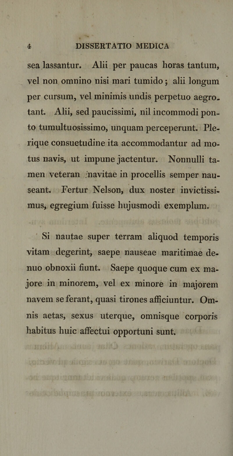 sea lassantur. Alii per paucas horas tantum, vel non omnino nisi mari tumido; alii longum per cursum, vel minimis undis perpetuo aegro, tant. Alii, sed paucissimi, nil incommodi pon¬ to tumultuosissimo, unquam perceperunt. Ple- rique consuetudine ita accommodantur ad mo¬ tus navis, ut impune jactentur. Nonnulli ta¬ men veteran .navitae in procellis semper nau¬ seant. Fertur Nelson, dux noster invictissi¬ mus, egregium fuisse hujusmodi exemplum. Si nautae super terram aliquod temporis vitam degerint, saepe nauseae maritimae de- nuo obnoxii fiunt. Saepe quoque cum ex ma¬ jore in minorem, vel ex minore in majorem navem se ferant, quasi tirones alliciuntur. Om¬ nis aetas, sexus uterque, omnisque corporis habitus huic affectui opportuni sunt.