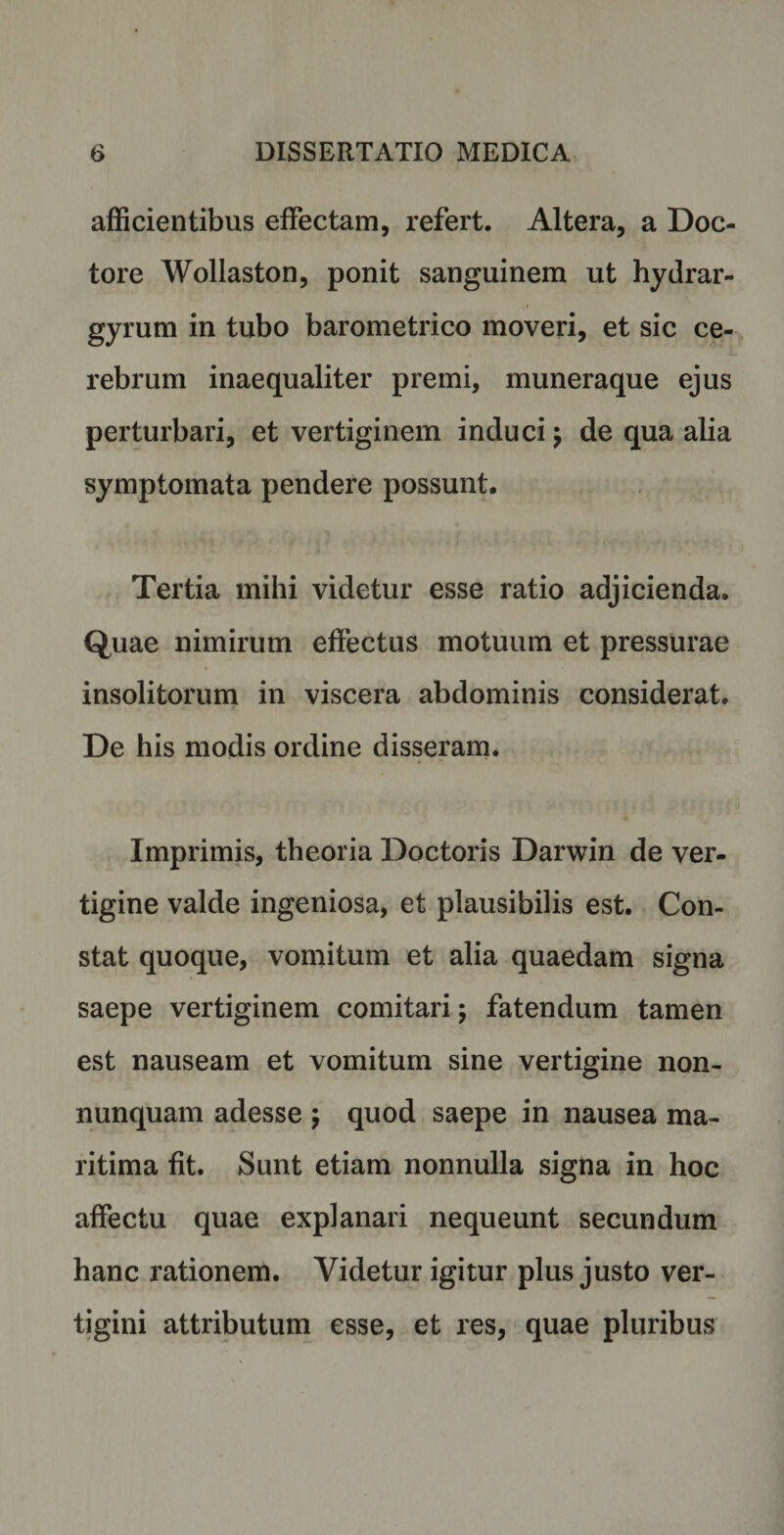afficientibus effectam, refert. Altera, a Doc- tore Wollaston, ponit sanguinem ut hydrar- gyrum in tubo barometrico moveri, et sic ce¬ rebrum inaequaliter premi, muneraque ejus perturbari, et vertiginem induci $ de qua alia symptomata pendere possunt. Tertia mihi videtur esse ratio adjicienda. Quae nimirum effectus motuum et pressurae insolitorum in viscera abdominis considerat. De his modis ordine disseram. Imprimis, theoria Doctoris Darwin de ver¬ tigine valde ingeniosa, et plausibilis est. Con¬ stat quoque, vomitum et alia quaedam signa saepe vertiginem comitari; fatendum tamen est nauseam et vomitum sine vertigine non- nunquam adesse $ quod saepe in nausea ma¬ ritima fit. Sunt etiam nonnulla signa in hoc affectu quae explanari nequeunt secundum hanc rationem. Videtur igitur plus justo ver¬ tigini attributum esse, et res, quae pluribus