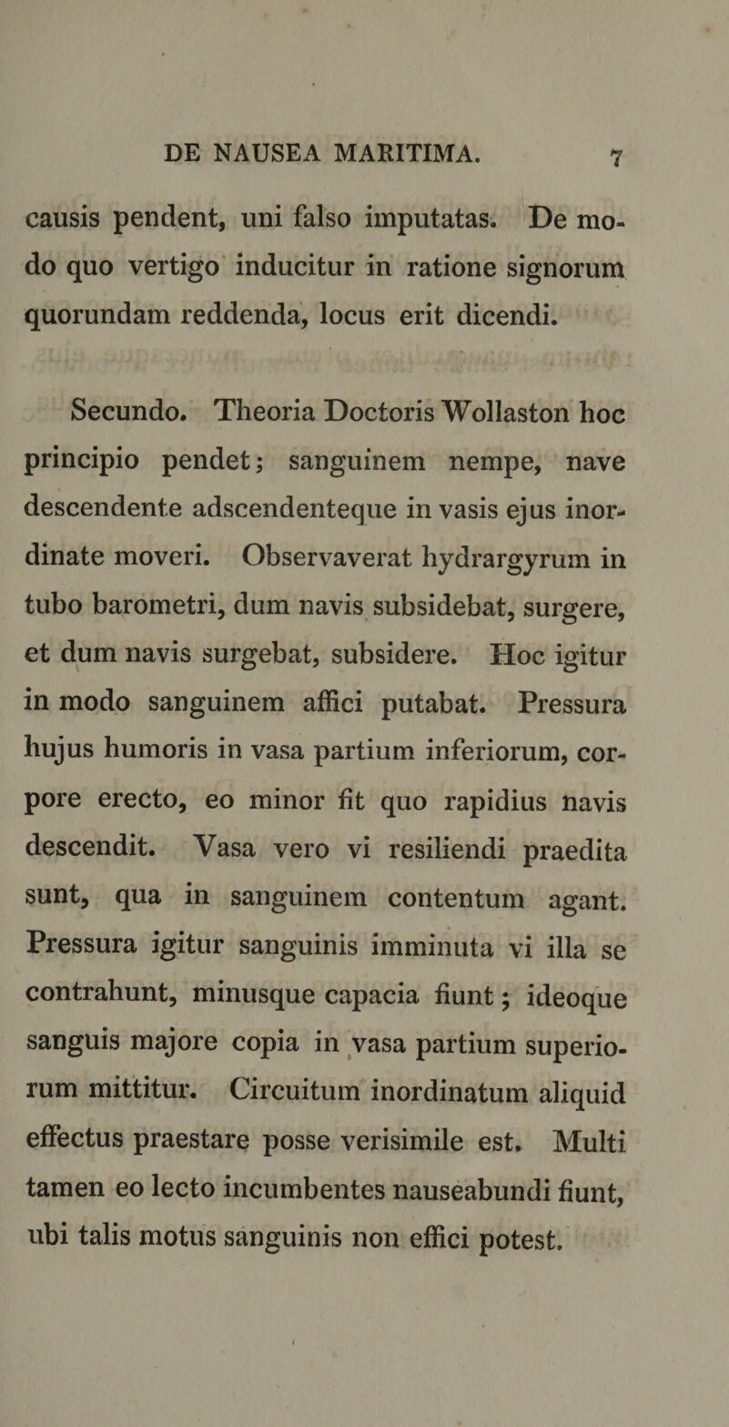 causis pendent, uni falso imputatas. De mo¬ do quo vertigo inducitur in ratione signorum quorundam reddenda, locus erit dicendi. Secundo. Theoria Doctoris Wollaston hoc principio pendet; sanguinem nempe, nave descendente adscendenteque invasis ejus inor¬ dinate moveri. Observaverat hydrargyrum in tubo barometri, dum navis subsidebat, surgere, et dum navis surgebat, subsidere. Hoc igitur in modo sanguinem affici putabat. Pressura hujus humoris in vasa partium inferiorum, cor¬ pore erecto, eo minor fit quo rapidius navis descendit. Vasa vero vi resiliendi praedita sunt, qua in sanguinem contentum agant. Pressura igitur sanguinis imminuta vi illa se contrahunt, minusque capacia fiunt; ideoque sanguis majore copia in vasa partium superio¬ rum mittitur. Circuitum inordinatum aliquid effectus praestare posse verisimile est. Multi tamen eo lecto incumbentes nauseabundi fiunt, ubi talis motus sanguinis non effici potest.