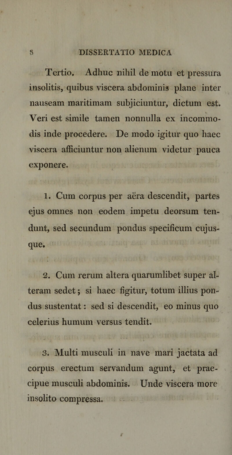 Tertio. Adhuc nihil demotu et pressura insolitis, quibus viscera abdominis plane inter nauseam maritimam subjiciuntur, dictum est. V Veri est simile tamen nonnulla ex incommo¬ dis inde procedere. De modo igitur quo haec viscera afficiuntur non alienum videtur pauca exponere. 1. Cum corpus per aera descendit, partes ejus omnes non eodem impetu deorsum ten¬ dunt, sed secundum pondus specificum cujus- que. 2. Cum rerum altera quarumlibet super al¬ teram sedet; si haec figitur, totum illius pon¬ dus sustentat: sed si descendit, eo minus quo celerius humum versus tendit. 3. Multi musculi in nave mari jactata ad corpus erectum servandum agunt, et prae¬ cipue musculi abdominis. Unde viscera more insolito compressa.