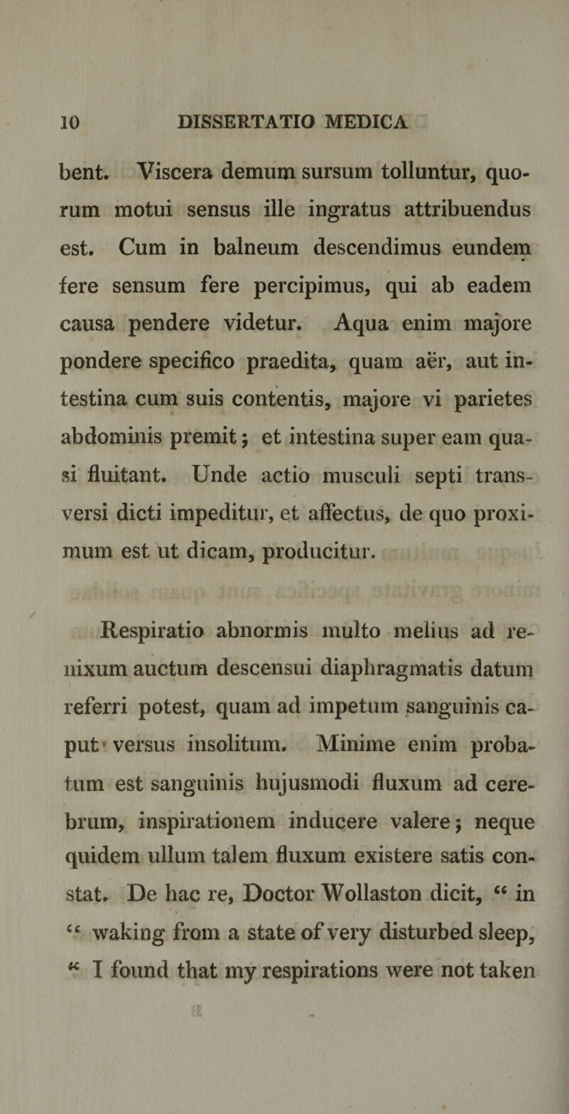 bent. Viscera demum sursum tolluntur, quo¬ rum motui sensus ille ingratus attribuendus est. Cum in balneum descendimus eundem fere sensum fere percipimus, qui ab eadem causa pendere videtur. Aqua enim majore pondere specifico praedita, quam aer, aut in¬ testina cum suis contentis, majore vi parietes abdominis premit; et intestina super eam qua¬ si fluitant. Unde actio musculi septi trans¬ versi dicti impeditur, et affectus, de quo proxi¬ mum est ut dicam, producitur. Respiratio abnormis multo melius ad re¬ nixum auctum descensui diaphragmatis datum referri potest, quam ad impetum sanguinis ca¬ put1 versus insolitum. Minime enim proba¬ tum est sanguinis hujusmodi fluxum ad cere¬ brum, inspirationem inducere valere; neque quidem ullum talem fluxum existere satis con¬ stat. De hac re, Doctor Wollaston dicit, “ in “ waking from a state of very disturbed sleep, w I found that my respirations were not taken