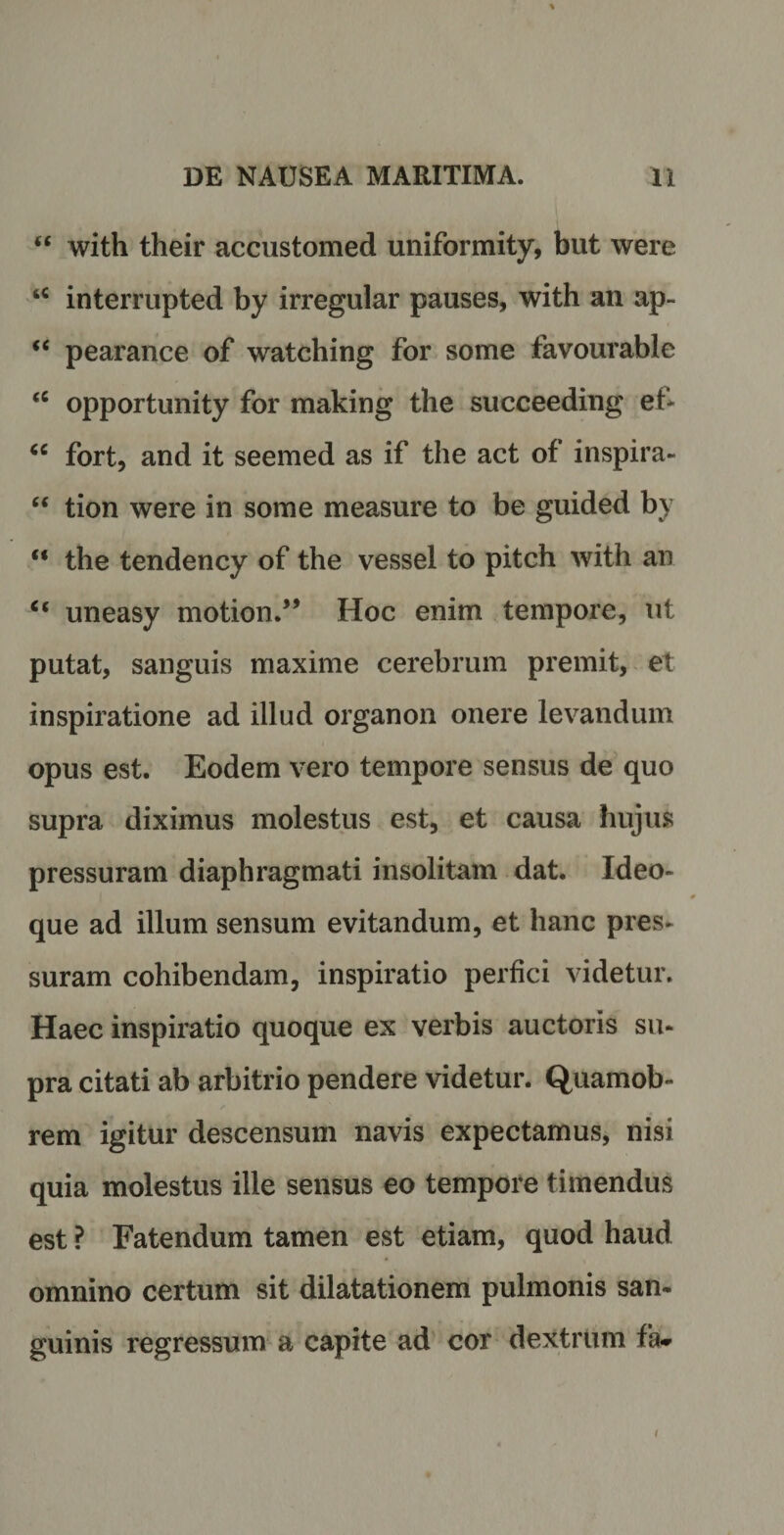 “ with their accustomed uniformity, but were u interrupted by irregular pauses, with an ap~ “ pearance of watching for some favourable <c opportunity for making the succeeding ef* “ fort, and it seemed as if the act of inspira- “ tion were in some measure to be guided by u the tendency of the vessel to pitch with an <c uneasy motion.” Hoc enim tempore, ut putat, sanguis maxime cerebrum premit, et inspiratione ad illud organon onere levandum opus est. Eodem vero tempore sensus de quo supra diximus molestus est, et causa hujus pressuram diaphragmati insolitam dat. Ideo- que ad illum sensum evitandum, et hanc pres¬ suram cohibendam, inspiratio perfici videtur. Haec inspiratio quoque ex verbis auctoris su¬ pra citati ab arbitrio pendere videtur. Quamob- rem igitur descensum navis expectamus, nisi quia molestus ille sensus eo tempore timendus est ? Fatendum tamen est etiam, quod haud omnino certum sit dilatationem pulmonis san¬ guinis regressum a capite ad cor dextrum fa- /