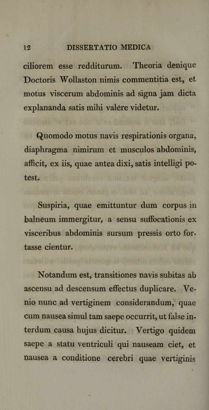 ciliorem esse redditurum. Theoria denique Doctoris Wollaston nimis commentitia est, et motus viscerum abdominis ad signa jam dicta explananda satis mihi valere videtur. Quomodo motus navis respirationis organa, diaphragma nimirum et musculos abdominis, afficit, ex iis, quae antea dixi, satis intelligi po¬ test. Suspiria, quae emittuntur dum corpus in balneum immergitur, a sensu suffocationis ex visceribus abdominis sursum pressis orto for¬ tasse cientur. Notandum est, transitiones navis subitas ab ascensu ad descensum effectus duplicare. Ve¬ nio nunc ad vertiginem considerandum, quae cum nausea simul tam saepe occurrit, ut false in¬ terdum causa hujus dicitur. Vertigo quidem saepe a statu ventriculi qui nauseam ciet, et nausea a conditione cerebri quae vertiginis
