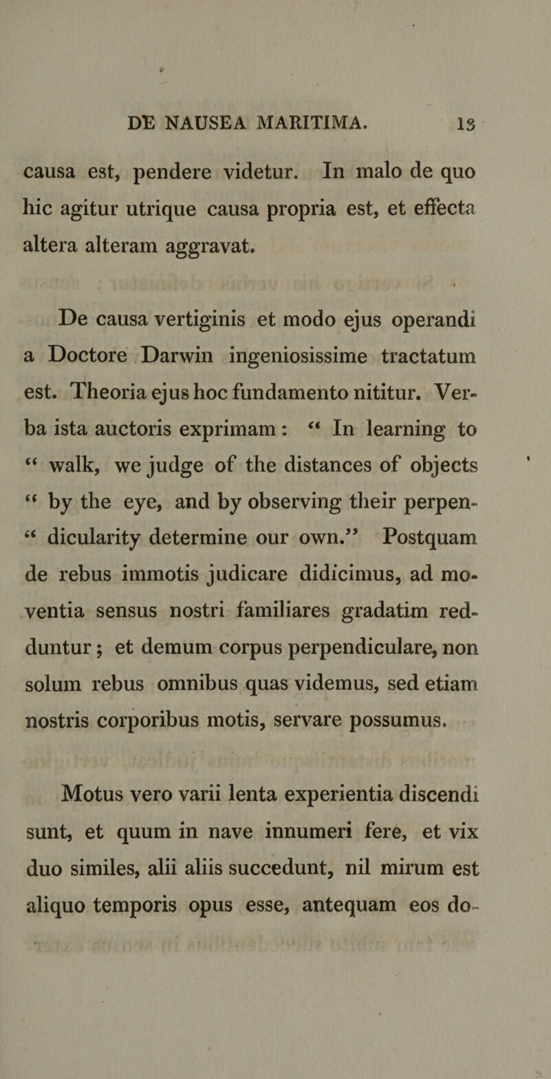 causa est, pendere videtur. In malo de quo hic agitur utrique causa propria est, et effecta altera alteram aggravat. i De causa vertiginis et modo ejus operandi a Doctore Darwin ingeniosissime tractatum est. Theoria ejus hoc fundamento nititur. Ver¬ ba ista auctoris exprimam : “ In learning to “ walk, we judge of the distances of objects <( by the eye, and by observing their perpen- “ dicularity determine our own.” Postquam de rebus immotis judicare didicimus, ad mo¬ ventia sensus nostri familiares gradatim red¬ duntur ; et demum corpus perpendiculare, non solum rebus omnibus quas videmus, sed etiam nostris corporibus motis, servare possumus. Motus vero varii lenta experientia discendi sunt, et quum in nave innumeri fere, et vix duo similes, alii aliis succedunt, nil mirum est aliquo temporis opus esse, antequam eos do-