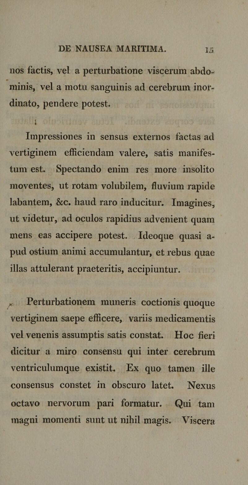 nos factis, vel a perturbatione viscerum abdo» minis, vel a motu sanguinis ad cerebrum inor¬ dinato, pendere potest. i Impressiones in sensus externos factas ad vertiginem efficiendam valere, satis manifes¬ tum est. Spectando enim res more insolito moventes, ut rotam volubilem, fluvium rapide labantem, &amp;c. haud raro inducitur. Imagines, ut videtur, ad oculos rapidius advenient quam mens eas accipere potest. Ideoque quasi a- pud ostium animi accumulantur, et rebus quae illas attulerant praeteritis, accipiuntur. Perturbationem muneris coctionis quoque vertiginem saepe efficere, variis medicamentis vel venenis assumptis satis constat. Hoc fieri dicitur a miro consensu qui inter cerebrum ventriculumque existit. Ex quo tamen ille consensus constet in obscuro latet. Nexus octavo nervorum pari formatur. Qui tam magni momenti sunt ut nihil magis. Viscera