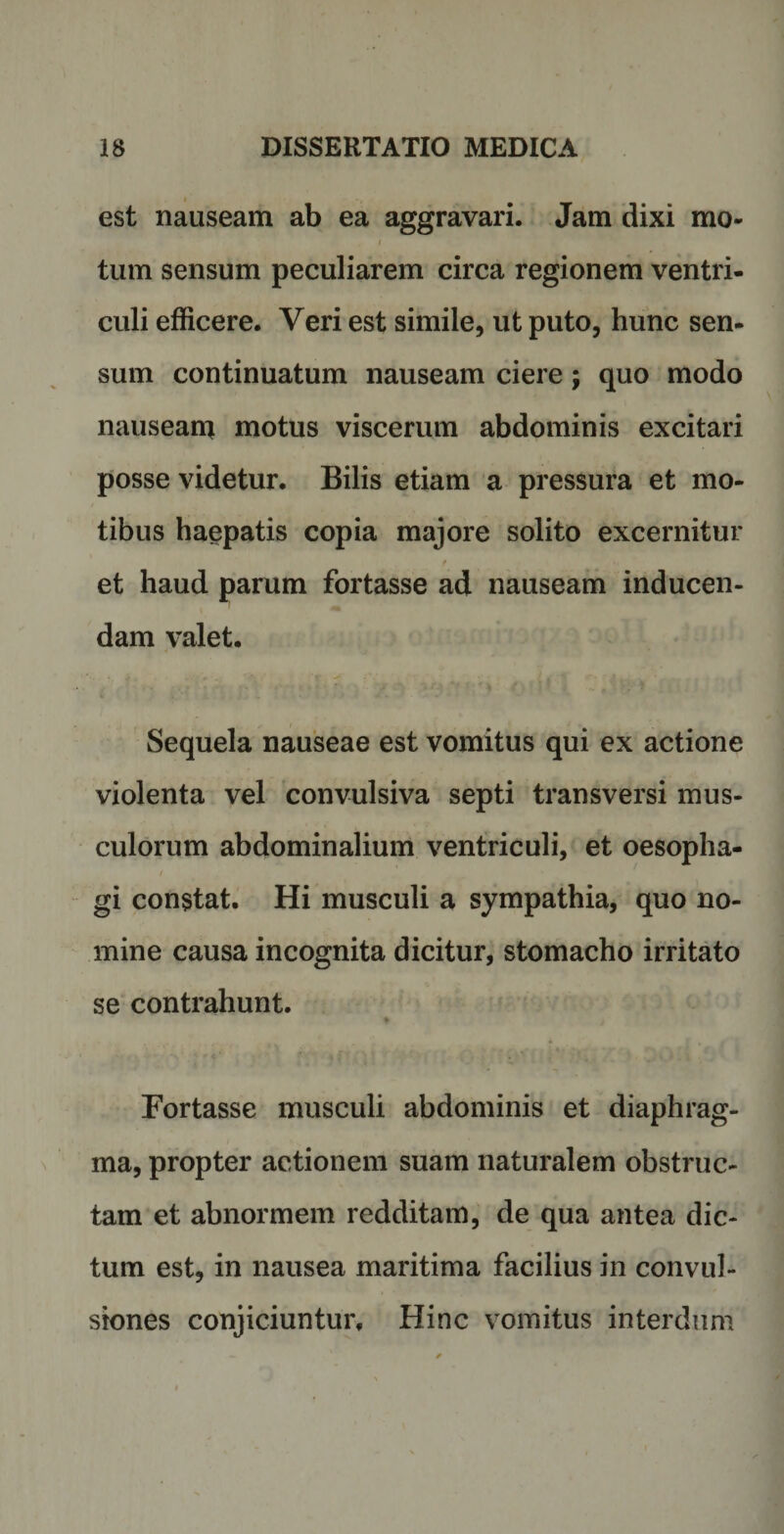 est nauseam ab ea aggravari. Jam dixi mo¬ tum sensum peculiarem circa regionem ventri¬ culi efficere. Veri est simile, ut puto, hunc sen- sum continuatum nauseam ciere; quo modo nauseam motus viscerum abdominis excitari posse videtur. Bilis etiam a pressura et mo¬ tibus haepatis copia majore solito excernitur t et haud parum fortasse ad nauseam inducen¬ dam valet. Sequela nauseae est vomitus qui ex actione violenta vel convulsiva septi transversi mus¬ culorum abdominalium ventriculi, et oesopha¬ gi constat. Hi musculi a sympathia, quo no¬ mine causa incognita dicitur, stomacho irritato se contrahunt. Fortasse musculi abdominis et diaphrag¬ ma, propter actionem suam naturalem obstruc¬ tam et abnormem redditam, de qua antea dic¬ tum est, in nausea maritima facilius in convul¬ siones conjiciuntur. Hinc vomitus interdum