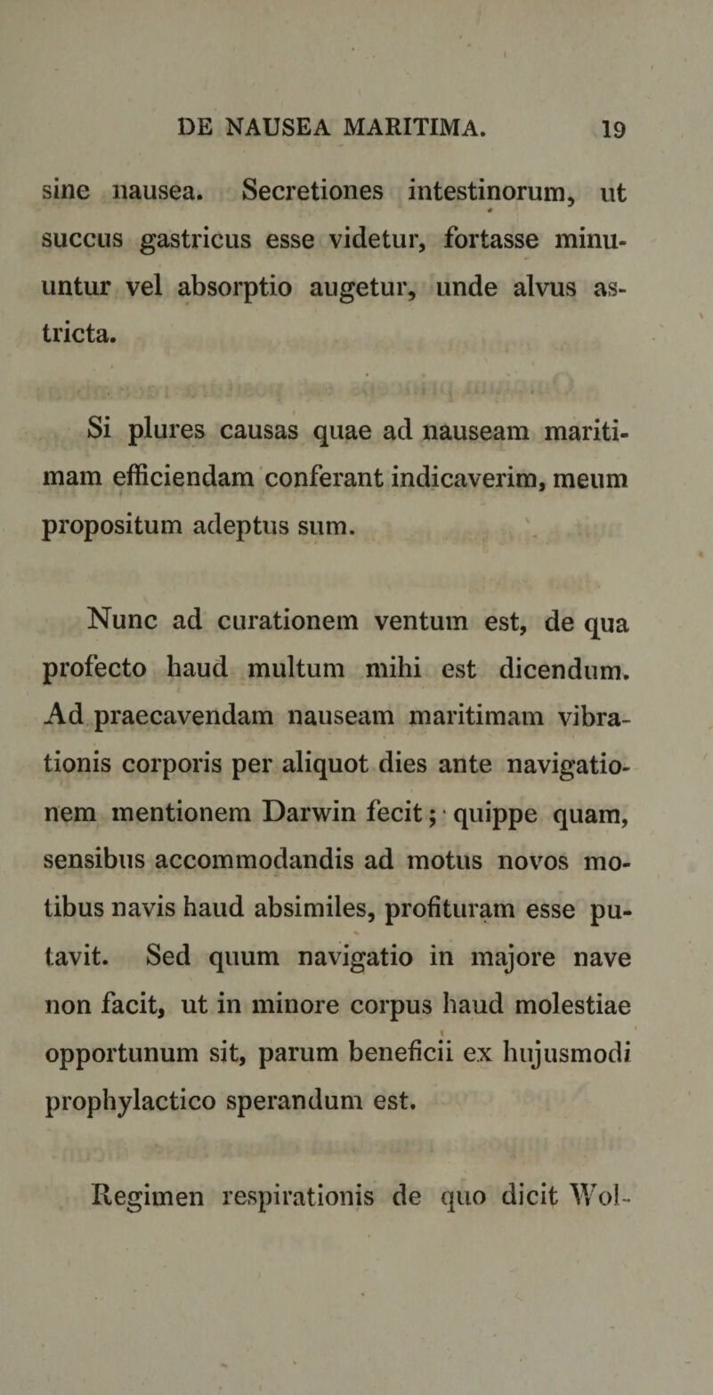 sine nausea. Secretiones intestinorum, ut # succus gastricus esse videtur, fortasse minu¬ untur vel absorptio augetur, unde alvus as¬ tricta. Si plures causas quae ad nauseam mariti¬ mam efficiendam conferant indicaverim, meum propositum adeptus sum. Nunc ad curationem ventum est, de qua profecto haud multum mihi est dicendum. Ad praecavendam nauseam maritimam vibra¬ tionis corporis per aliquot dies ante navigatio¬ nem mentionem Darwin fecit; quippe quam, sensibus accommodandis ad motus novos mo¬ tibus navis haud absimiles, profituram esse pu- % tavit. Sed quum navigatio in majore nave non facit, ut in minore corpus haud molestiae i opportunum sit, parum beneficii ex hujusmodi prophylactico sperandum est. Regimen respirationis de quo dicit Wol-