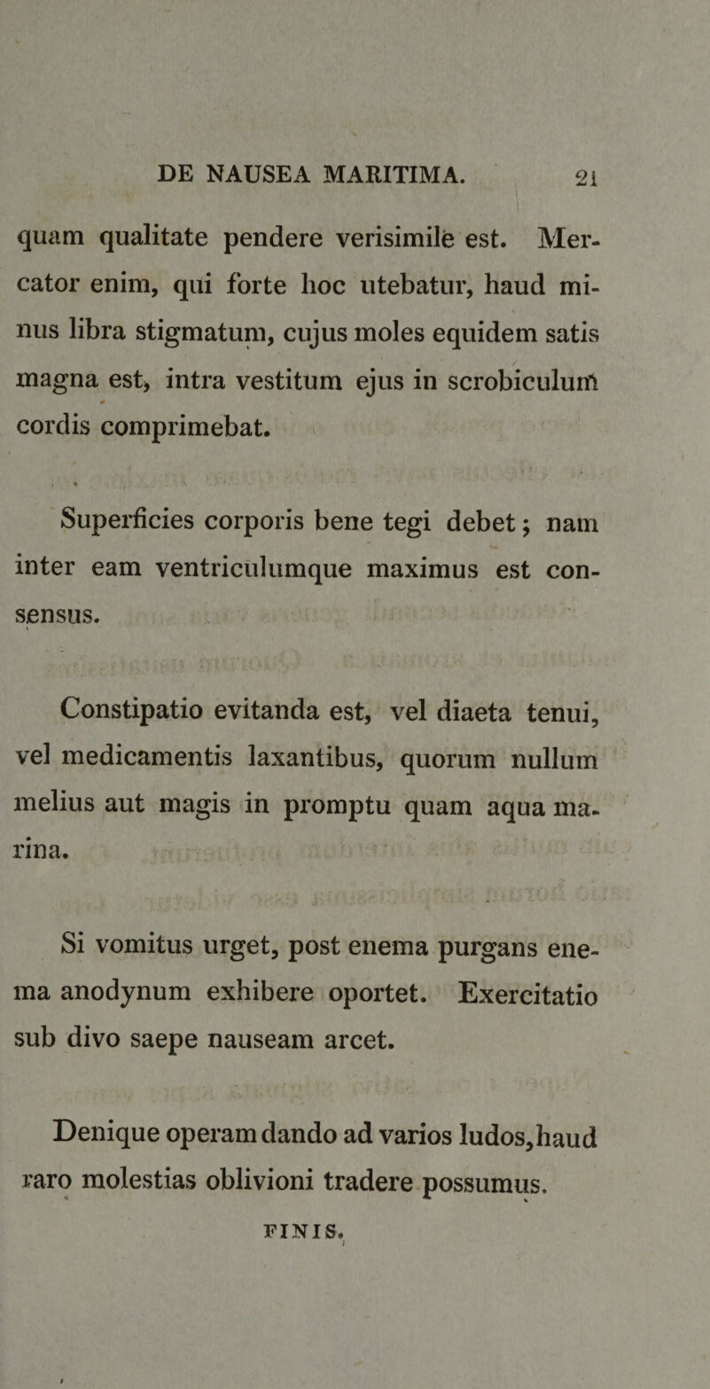 quam qualitate pendere verisimile est. Mer¬ cator enim, qui forte lioc utebatur, haud mi¬ nus libra stigmatum, cujus moles equidem satis magna est* intra vestitum ejus in scrobiculum cordis comprimebat. . • _ . *■ ' Superficies corporis bene tegi debet; nam inter eam ventriculumque maximus est con¬ sensus. . Constipatio evitanda est, vel diaeta tenui, vel medicamentis laxantibus, quorum nullum melius aut magis in promptu quam aqua ma¬ rina. Si vomitus urget, post enema purgans ene- ma anodynum exhibere oportet. Exercitatio sub divo saepe nauseam arcet. Denique operam dando ad varios !udos,haud raro molestias oblivioni tradere possumus. finis.