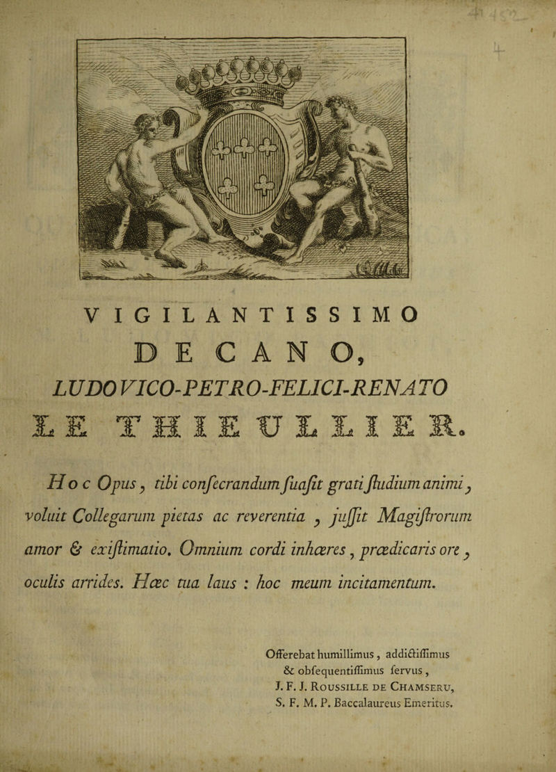 V IGILANTISSIMO DE C A N O, LUDO VICO-PETRO-FELICI-RENATO ITT ir T li JL li Hoc Opus7 confecrandumfuajltgratiJhidiumanimi, ■ voluit Collegarum pietas ac reverentia y juJJit Magijlrorum amor &amp; exiflimatio. Omnium cordi inhaeres, praedicaris ore, oculis arrides. Haec tua laus : hoc meum incitamentum. Offerebat humillimus, addi&amp;iffmus &amp; obfequentiflimus fervus, J. F. J. Roussille de Chamseru, S. F. M. P. Baccalaureus Emeritus.