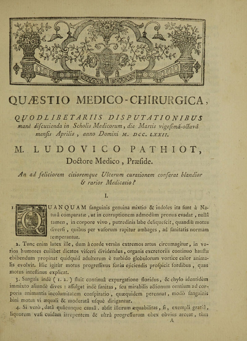 QLMESTIO MEDICO-CHIRURGICA Q(/0 D L IB ETARIIS DISPUTATIONIBUS mane difcudenda in Scholis Medicorum , die Manis vige fima-octava menjis Aprilis , anno Domini M. ncc. lxxii. M. L U D O V I C O PATHIOT, Doftore Medico , Prsfide. An ad feliciorem citioremque Ulcerum curationem coi fer at blandior & rarior Medicatio ? \ I. jlUANQUAM fanguinis genuina mixtio &: indoles ita fiint a Na- tuia comparata , ut in corruptionem admodiim pronus evadat , nulla tamen , in corpore vivo , putredinis labe deliquefeit, quandiu motus diverfi , quibus per vaforum rapitur ambages , ad fanitatis normam temperantur. 2. Tunc enim latex ille, dum a corde versiis extremos artus circumagitur, in va¬ rios humores cuilibet dicatos vifceri dividendus , organis excretoriis continuo hauflu ebibendum propinat quidquid adulterum e turbido globulorum vortice calor anima¬ lis evolvit. Hic igiriir motus progreflivus foras ejiciendis profpicit fordibus , quas motus inteflinus explicat. 3. Sanguis inde ( 1. 2. ) fluit continua expurgatione floridus, & chylo identidem immixto aliunde dives : affulget inde fanitas , feu mirabilis a&ionum omnium ad cor¬ poris animantis incolumitatem confpiratio , quaequidem perennat, modo fanguinis bini motus vi squali & moderata ufque dirigantur. 4. Si vero, data quacunque causa, abfit illorum aequabilitas, fi, exempli gratia, liquorem vafi cuidam irrepentem cl ultra progreflurum obex obvius arceat, tum • A