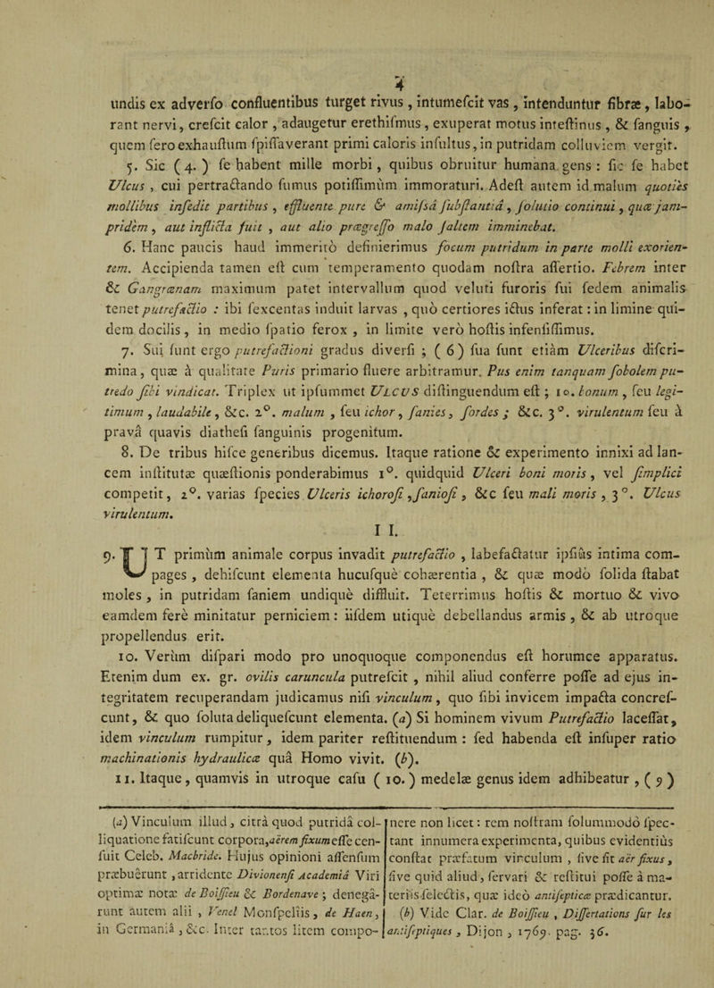 undis ex adverfo confluentibus turget rivus, intumefcit vas , intenduntur fibrae , labo¬ rant nervi, crefcit calor , adaugetur erethifmus , exuperat motus inteftinus , & fanguis , quem feroexhauflum fpiflaverant primi caloris infultus,in putridam colluviem vergit. 5. Sic (4.) fe habent mille morbi, quibus obruitur humana gens: fic fe habet Ulcus , cui pertra&ando fumus potiffimum immoraturi. Adefl autem id malum quoties mollibus infidit partibus , effluente pure & amifsd fubfiantid, jolutio continui, quee jam- pridem , aut inflicta fuit , aut alio prcegreffo malo J'altem imminebat. 6. Hanc paucis haud immerito definierimus focum putridum in parte molli exorien- tem. Accipienda tamen efl cum temperamento quodam noflra aflertio. Febrem inter 8c Gangraenam maximum patet intervallum quod veluti furoris fui fedem animalis tenet putrefactio : ibi fexcentas induit larvas , quo certiores i&us inferat: in limine qui¬ dem docilis, in medio fpatio ferox, in limite vero hoflis infeniiflimus. 7. Sui funt ergo putrefactioni gradus diverfi ; ( 6) fua funt etiam Ulceribus diferi- mina, quae a qualitate Puris primario fluere arbitramur,. Pus enim tanquam fokolempu¬ tredo fibi vindicat. Triplex ut ipfummet Ulcus diflinguendum efl ; 10. Ionum , feu legi¬ timum , laudabile , &c. 2°. malum , feu ichor, fanies, fordes ; &c. 30. virulentum feu h prava quavis diathefi fanguinis progenitum. 8. De tribus hifce generibus dicemus. Itaque ratione oZ experimento innixi ad lan¬ cem inflitutae quaeflionis ponderabimus i°. quidquid Ulceri boni moris , vel fimplici competit, 20. varias fpecies Ulceris ichorofi ,faniofi, & c feu mali moris , 30. Ulcus virulentum. I I. 9. T 7 T primum animale corpus invadit putrefactio , labefa&alur ipfiuis intima com- pages , dehifcunt elementa hucufque cohaerentia , oZ quae modo folida flabat moles , in putridam faniem undique diffluit. Teterrimus hoflis & mortuo 6z vivo eamdem fere minitatur perniciem: iifdem utique debellandus armis, &Z ab utroque propellendus erit. 10. Verum difpari modo pro unoquoque componendus efl horumce 2pparatus. Etenim dum ex. gr. ovilis caruncula putrefeit , nihil aliud conferre pofle ad ejus in¬ tegritatem recuperandam judicamus nifl vinculum, quo fibi invicem impa&a concref- cunt, 6c quo foluta deliquefeunt elementa, (a) Si hominem vivum Putrefactio laceflat, idem vinculum rumpitur, idem pariter reftituendum : fed habenda efl infuper ratio machinationis hydraulicce qua Homo vivit, (fi), 11. Itaque, quamvis in utroque eafu ( 10.) medelae genus idem adhibeatur , ( 5) ) [a) Vinculum illud, citra quod putrida col- liquationefatifeunt corpora,aeremfixumeffe cen- fuit Celeb. Macbride. Hujus opinioni aflenfum praebuerunt, arridente Divionenfi Academia Viri optimae nota? de Boiffisu Bordenave; denega¬ runt autem alii , Fenei Monfpeltis, de Haen, nere non licet: rem no Aram folummodo fpec- tant innumera experimenta, quibus evidentius conftac praefatum vinculum , live iit aer fixus, live quid aliud, fervari & reftitui pofle a ma¬ teriis felcdlis, qua: ideo antifepticcc praedicantur. (b) Vide ciar. de Boifieu , DiJJertaticns fur les